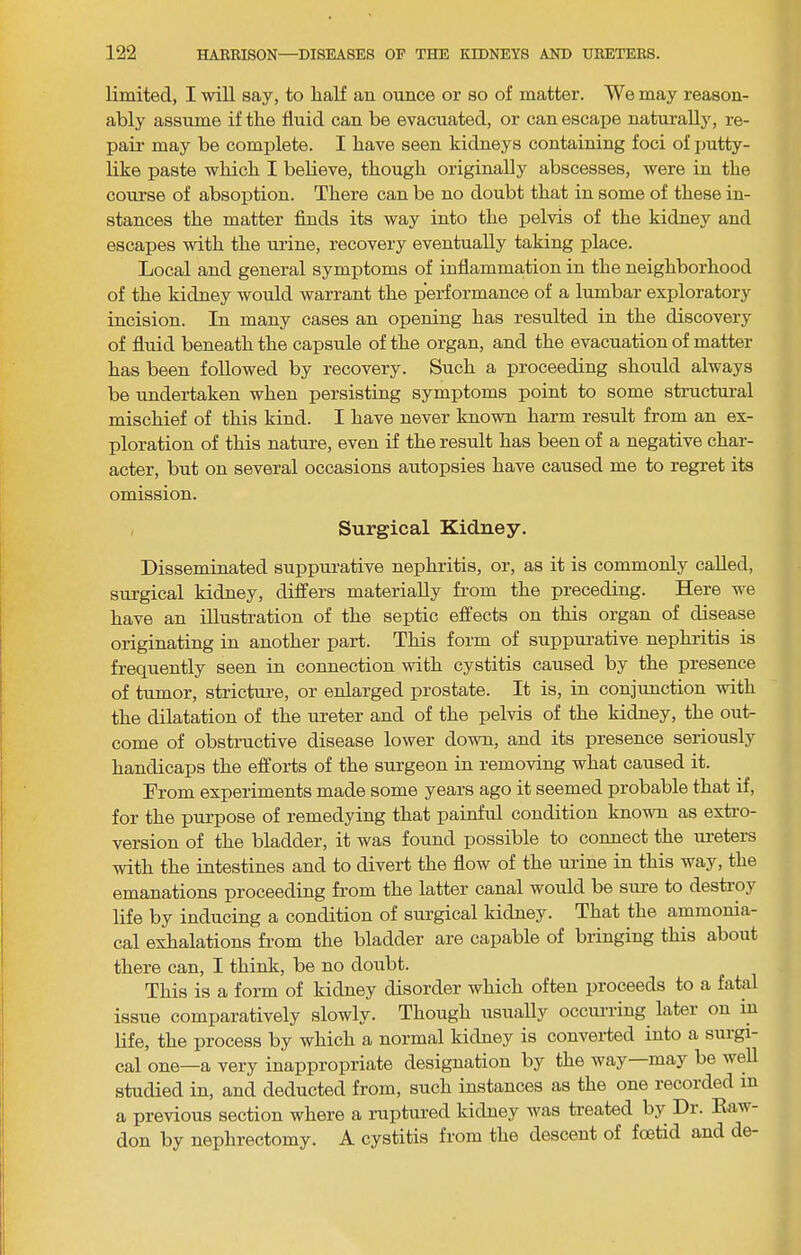 limited, I will say, to half an ounce or so of matter. We may reason- ably assume if the fluid can be evacuated, or can escape naturally, re- pau- may be complete. I have seen kidneys containing foci of jjutty- like paste which I believe, though originally abscesses, were in the course of absoption. There can be no doubt that in some of these in- stances the matter finds its way into the pelvis of the kidney and escapes with the urine, recovery eventually taking place. Local and general symptoms of inflammation in the neighborhood of the kidney would warrant the performance of a lumbar exploratory incision. In many cases an opening has resulted in the discovery of fluid beneath the capsule of the organ, and the evacuation of matter has been followed by recovery. Such a proceeding should always be undertaken when persisting symptoms point to some structural mischief of this kind. I have never known harm result from an ex- ploration of this nature, even if the result has been of a negative char- acter, but on several occasions autopsies have caused me to regret its omission. Surgical Kidney. Disseminated suppurative nephritis, or, as it is commonly called, surgical kidney, differs materially from the preceding. Here we have an illustration of the septic effects on this organ of disease originating in another part. This form of suppurative nephritis is frequently seen in connection with cystitis caused by the presence of tumor, stricture, or enlarged prostate. It is, in conjunction with the dilatation of the ureter and of the pelvis of the kidney, the out- come of obstructive disease lower down, and its presence seriously handicaps the efforts of the surgeon in removing what caused it. From experiments made some years ago it seemed probable that if, for the purpose of remedying that painful condition known as extro- version of the bladder, it was found possible to connect the ureters with the intestines and to divert the flow of the urine in this way, the emanations proceeding from the latter canal would be sure to destroy life by inducing a condition of surgical kidney. That the ammonia- cal exhalations from the bladder are capable of bringing this about there can, I thinlt, be no doubt. This is a form of kidney disorder which often proceeds to a fatal issue comxjaratively slowly. Though usually occurring later on in life, the process by which a normal kidney is converted into a surgi- cal one—a very inappropriate designation by the way may be well studied in, and deducted from, such instances as the one recorded in a previous section where a ruptured kidney was treated by Di. Kaw- don by nephrectomy. A cystitis from the descent of fcetid and de