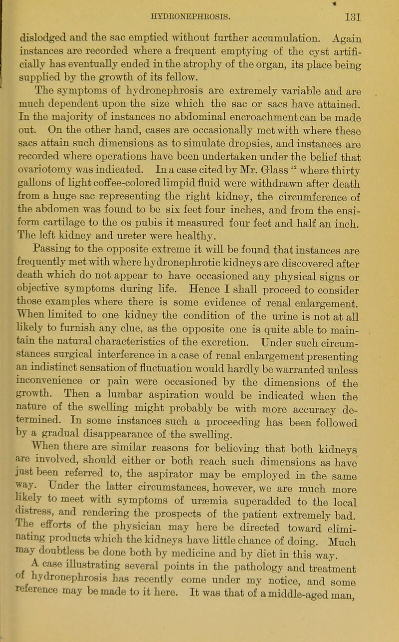 dislodged and tlie sac emptied without further accumulation. Again instances are recorded where a frequent emptying of the cyst ai-tifi- cially has eventually ended in the atrophy of the organ, its place being supplied by the growth of its fellow. The symptoms of hydronephrosis are extremely variable and are much dependent upon the size which the sac or sacs have attained. In the majority of instances no abdominal encroachment can be made out. On the other hand, cases are occasionally met with where these sacs attain such dimensions as to simulate dropsies, and instances are recorded where operations have been undertaken under the belief that ovariotomy was indicated. In a case cited by Mr. Glass “ where thirty gallons of light coffee-colored limpid fluid were withdrawn after death from a huge sac representing the right kidney, the circumference of the abdomen was foimd to be six feet four inches, and from the ensi- form cartilage to the os pubis it measured four feet and half an inch. The left kidney and ureter were healthy. Passing to the opposite extreme it wiU be found that instances are frequently met with where hydronephrotic kidneys are discovered after death which do not appear to have occasioned any physical signs or objective symptoms during Hfe. Hence I shall proceed to consider those examples where there is some evidence of renal enlargement. When limited to one kidney the condition of the urine is not at aU hkely to furnish any clue, as the opposite one is quite able to main- tain the natural characteristics of the excretion. Under such circum- stances surgical interference in a case of renal enlargement presenting an indistinct sensation of fluctuation would hardly be warranted unless inconvenience or pain were occasioned by the dimensions of the growth. Then a lumbar aspiration would be indicated when the nature of the swelling might probably be with more accuracy de- termined. In some instances such a proceeding has been followed by a gradual disappearance of the swelling. IV hen there are similar reasons for believing that both kidneys are involved, should either or both reach such dimensions as have jnst been referred to, the aspirator may be employed in the same way. Under the latter circumstances, however, we are much more likely to meet with symptoms of uraemia superadded to the local drstress, and rendering the prospects of the patient extremely bad. The efforts of the physician may here be directed toward elimi- nating products Avhich the kidneys have little chance of doing. Much may doubtless be done both by medicine and by diet in this way. A case illustrating several points in the pathology and treatment of hydronejjhrosis has recently come under my notice, and some reference may be made to it here. It was that of a middle-aged man.