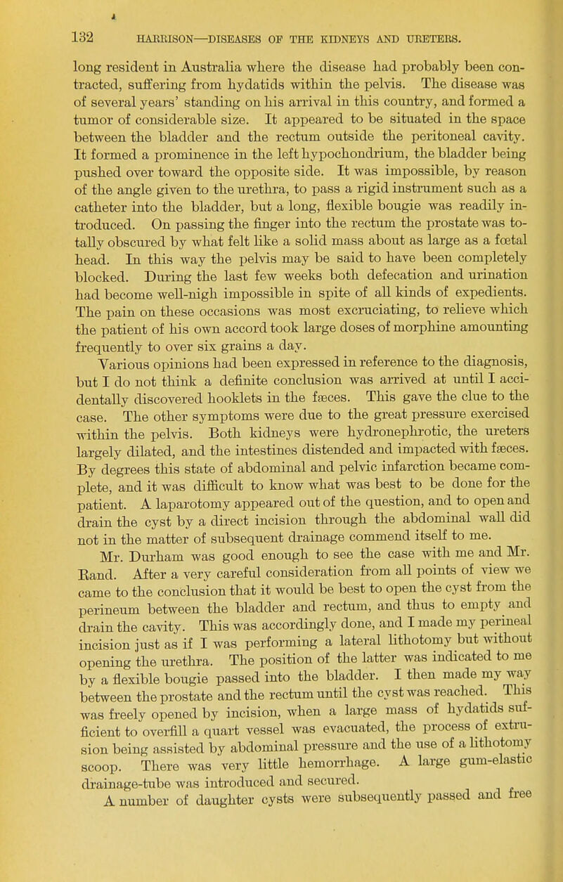 long resident in Australia wliere the disease had iirobably been con- tracted, suifering from hydatids within the pelvis. The disease was of several years’ standing on his arrival in this country, and formed a tumor of considerable size. It appeared to be situated in the space between the bladder and the rectum outside the peritoneal cavity. It formed a prominence in the left hypochondrium, the bladder being pushed over toward the opposite side. It was impossible, by reason of the angle given to the urethra, to pass a rigid instrument such as a catheter into the bladder, but a long, flexible bougie was readily in- troduced. On passing the Anger into the rectum the prostate was to- tally obscured by what felt like a solid mass about as large as a foetal head. In this way the pelvis may be said to have been completely blocked. During the last few weeks both defecation and urination had become well-nigh impossible in spite of all kinds of expedients. The pain on these occasions was most excruciating, to relieve which the patient of his own accord took large doses of morphine amounting frequently to over six grains a day. Various opinions had been expressed in reference to the diagnosis, but I do not think a definite conclusion was arrived at until I acci- dentally discovered booklets in the fasces. This gave the clue to the case. The other symptoms were due to the great pressure exercised within the pelvis. Both kidneys were hydronephrotic, the ureters largely dilated, and the intestines distended and impacted with faeces. By degrees this state of abdominal and pelvic infarction became com- plete, and it was difficult to know what was best to be done for the patient. A laparotomy appeared out of the question, and to open and drain the cyst by a direct incision through the abdominal wall did not in the matter of subsequent drainage commend itself to me. Mr. Durham was good enough to see the case with me and Mr. Band. After a very careful consideration from all points of view we came to the conclusion that it would be best to open the cyst from the perineum between the bladder and rectum, and thus to empty and drain the cavity. This was accordingly done, and I made my perineal incision just as if I was performing a lateral lithotomy but without opening the urethra. The position of the latter was indicated to me by a flexible bougie passed into the bladder. I then made my way between the prostate and the rectum until the cyst was reached. This was freely opened by incision, when a large mass of hydatids suf- ficient to oveiflll a quart vessel was evacuated, the process of extru- sion being assisted by abdominal pressure and the use of a lithotomy scoop. There was very little hemorrhage. A large gum-elastic drainage-tube was introduced and secured. A number of daughter cysts were siibseqiientlj' passed and ree