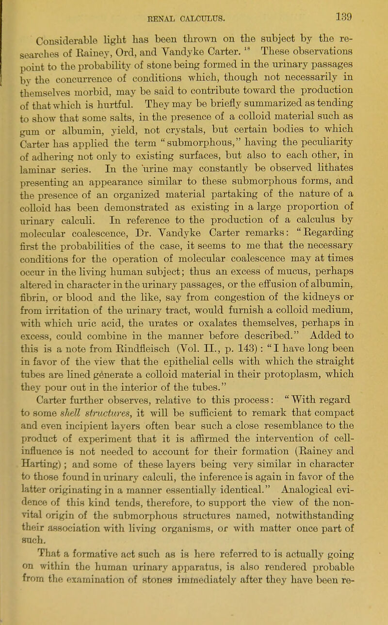 Considerable light has been thrown on the subject by the re- searches of Eainey, Ord, and Vandyke Carter. These observations point to the probability of stone being formed in the urinary passages by the concurrence of conditions which, though not necessarily in themselves morbid, may be said to contribute toward the production of that which is hurtful. They may be briefly summarized as tending to show that some salts, in the presence of a colloid material such as gum or albumin, yield, not crystals, but certain bodies to which Carter has applied the term “ submorphous, ” having the peculiarity of adhering not only to existing surfaces, but also to each other, in laminar series. In the urine may constantly be observed lithates presenting an appearance similar to these submorphous forms, and the presence of an organized material partaking of the nature of a coUoid has been demonstrated as existing in a large proportion of urinary calculi. In reference to the production of a calculus by molecular coalescence. Dr. Vandyke Carter remarks: “Eegarding first the probabilities of the case, it seems to me that the necessary conditions for the operation of molecular coalescence may at times occur in the living human subject; thus an excess of mucus, perhaps altered in character in the urinary passages, or the effusion of albumin, fibrin, or blood and the like, say from congestion of the kidneys or from irritation of the urinary tract, would furnish a colloid medium, with which uric acid, the urates or oxalates themselves, perhaps in excess, could combine in the manner before described.” Added to this is a note from Eindfleisch (Vol. II., p. 143): “I have long been in favor of the view that the epithelial cells with which the straight tubes are lined generate a colloid material in their protoplasm, which they pour out in the interior of the tubes.” Carter further observes, relative to this process: “ With regard to some shell structures, it will be sufldcient to remark that compact and even incipient layers often bear such a close resemblance to the product of experiment that it is affirmed the inteiwention of cell- influence is not needed to account for their formation (Eainey and Harting); and some of these layers being very similar in character to those found in urinary calculi, the inference is again in favor of the latter originating in a manner essentially identical. ” Analogical evi- dence of this kind tends, therefore, to support the view of the non- vital origin of the submorphous stnictures named, notwithstanding their association with living organisms, or with matter once part of such. That a formative act such as is here referred to is actually going on within the human urinary apj)aratus, is also rendered probable from the examination of stones immediately after they have been re-