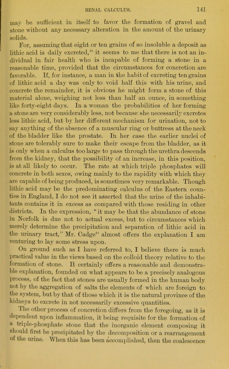 may be sulKcieiit iu itself to favor the formation of gravel and stone withoxit any necessary alteration in the amount of the urinary solids. For, assuming that eight or ten grains of so insoluble a deposit as lithic acid is daily excreted,''' it seems to me that there is not an in- dividxial in fair health who is incapable of forming a stone in a reasonable time, provided that the circumstances for concretion are favorable. If, for instance, a man in the habit of excreting ten grains of lithic acid a day was only to void half this with his urine, and concrete the remainder, it is obvious he might form a stone of this material alone, weighing not less than half an ounce, in something hke forty-eight days. In a woman the probabilities of her forming a stone are very considerably less, not because she necessarily excretes less Hthic acid, but by her different mechanism for urination, not to say anything of the absence of a muscular ring or buttress at the neck of the bladder like the prostate. In her case the earlier nuclei of stone are tolerably sure to make their escape from the bladder, as it is only when a calcidus too large to pass through the urethra descends from the kidney, that the possibihty of an increase, in this position, is at aU likely to occur. The rate at which triple phosphates will concrete in both sexes, owing mainly to the rapidity with which they are capable of being produced, is sometimes very remarkable. Though hthic acid may be the predominating calculus of the Eastern coun- ties in England, I do not see it asserted that the urine of the inhabi- tants contains it in excess as compared with those residing in other dish-icts. In the expression, “ it may be that the abundance of stone in Norfolk is due not to actual excess, but to circumstances which merely determine the precipitation and separation of hthic acid in the urinary tract,” Mr. Cadge almost offers the explanation I am venturing to lay some sti’ess upon. On ground such as I have referred to, I believe there is much I>ractical value in the views based on the cohoid theory relative to the formation of stone. It certainly offers a reasonable and demonstra- ble exidanation, founded on what appears to be a precisely analogous process, of the fact that stones are usually formed in the human body not by the aggregation of salts the elements of which are foreign to the system, but by that of those which it is the natural province of the kidneys to excrete in not necessarily excessive quantities. The other process of concretion differs from the foregoing, as it is dejKjndent upon inflammation, it being requisite for the formation of a triple-phosphate stone that the inorganic element comixosing it should first be precipibited by the decomiiosition or a rearrangement of the urine. When this has been accoirq)lished, then the coalescence