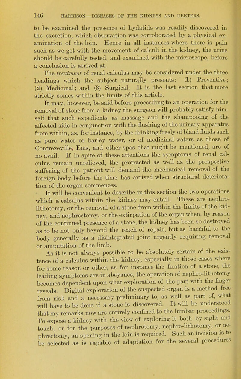 to be examined tlie presence of hydatids was readily discovered in the excretion, which observation was cori’oborated by a physical ex- amination of the loin. Hence in all instances where there is pain such as we get with the movement of calculi in the kidney, the urine should be carefully tested, and examined with the microscope, before a conclusion is arrived at. The treatment of renal calculus may be considered under the thi-ee headings which the subject naturally presents: (1) Preventive; (2) Medicinal; and (3) Surgical. It is the last section that more strictly comes within the limits of this article. It may, however, be said before proceeding to an operation for the removal of stone from a kidney the surgeon wiU probably satisfy him- self that such expedients as massage and the shampooing of the affected side in conjunction with the flushing of the urinary apparatus from within, as, for instance, by the drinking freely of bland fluids such as pure water or barley water, or of medicinal waters as those of Conti’exeviUe, Ems, and other spas that might be mentioned, are of no avail. If in spite of these attentions the symptoms of renal cal- culus remain unrelieved, the protracted as well as the prospective suffering of the jjatient will demand the mechanical removal of the foreign body before the time has arrived when structural deteriora- tion of the organ commences. It will be convenient to describe in this section the two operations which a calculus within the kidney may entail. These are nephro- lithotomy, or the removal of a stone from within the limits of the kid- ney, and nephrectomy, or the extirpation of the organ when, by reason of the continued presence of a stone, the kidney has been so destroyed as to be not only beyond the reach of repair, but as harfliful to the body generally as a disintegrated joint urgently requiring removal or amputation of the limb. As it is not always possible to be absolutely certain of the exis- tence of a calculus within the kidney, especially in those cases where for some reason or other, as for instance the flxation of a stone, the leading symptoms are in abeyance, the operation of nephro-lithotomy becomes dependent upon what exploration of the part with the Anger reveals. Digital exploration of the suspected organ is a method free from risk and a necessary preliminary to, as well as part of, what will have to be done if a stone is discovered. It wiU be understood that my remarks now are entirely confined to the lumbar proceedings. To expose a kidney with the view of exploring it both by sight and touch, or for the purposes of nephrotomy, nephro-lithotomy, or ne- plirectomy, an opening in the loin is required. Such an incision is o be selected as is capable of adaptation for the several procedures