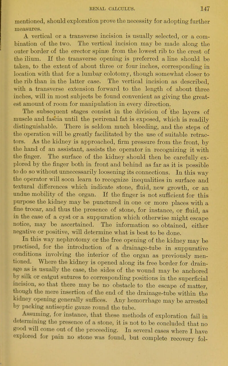 mentioned, should exploration prove the necessity for adopting further measures. A vertical or a transverse incision is usually selected, or a com- bination of the two. The vertical incision may be made along the outer border of the erector spinae from the lowest rib to the crest of the ilium. If the transverse opening is preferred a line should be taken, to the extent of about three or four inches, corresponding in location with that for a lumbar colotomy, though somewhat closer to the rib than in the latter case. The vertical incision as described, with a ti’ansverse extension forward to the length of about three inches, will in most subjects be found convenient as giving the great- est amount of room for manipulation in every direction. The subsequent stages consist in the division of the layers of muscle and fascia until the perirenal fat is exposed, which is readily distinguishable. There is seldom much bleeding, and the steps of the operation will be greatly facilitated by the use of suitable retrac- tors. As the kidney is approached, firm pressure from the front, by the hand of an assistant, assists the operator in recognizing it with the finger. The surface of the kidney should then be carefully ex- plored by the finger both in front and behind as far as it is possible to do so without unnecessarily loosening its connections. In this way the operator will soon learn to recognize inequalities in surface and textural differences which indicate stone, fluid, new growth, or an imdue mobility of the organ. If the finger is not sufficient for this purpose the kidney may be punctured in one or more places with a fine trocar, and thus the presence of stone, for instance, or fluid, as in the case of a cyst or a suppuration which otherwise might escape notice, may be ascertained. The information so obtained, either negative or positive, wiU determine what is best to be done. In this way nephrotomy or the free opening of the kidney may be I>ractised, for the introduction of a drainage-tube in suppurative conditions involving the interior of the organ as previously men- tioned. Where the kidney is opened along its free border for drain- age as is usually the case, the sides of the wound may be anchored by .silk or catgut sutures to corresponding positions in the superficial incision, so that there may be no obstacle to the escape of matter, though the mere insertion of the end of the drainage-tube within the kidney opening generally suffices. Any hemorrhage may be arrested by jiacking antiseptic gauze round the tube. Assuming, for instance, that these methods of exploration fail in determining the presence of a stone, it is not to be concluded that no good will come out of the jiroceedirig. In several cases where I have explored for pain no stone was found, but complete recovery fol-