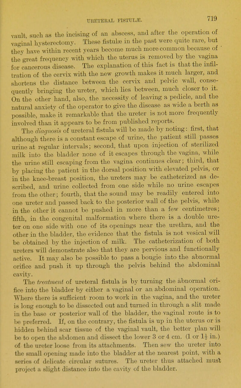 uiiF;rEn.\L fistul/E. viiult, sucli as the incising of an abscess, and after the operation of vaginal hysterectoln3^ These tistulaB in the past were quite rare, but they have within recent years become much more common because of ' the great frequency with which the uterus is removed by the vagina for cancerous disease. The explanation of this fact is that the infil- tration of the cervix with the new growth makes it much larger, and shortens the distance between the cervix and pelvic wall, conse- quentlv bringing the ureter, which lies between, much closer to it. On the other hand, also, the necessity of leaving a pedicle, and the natural anxiety of the operator to give the disease as wide a beith as possible, make it remarkable that the ureter is not more fiequently involved than it appears to be from published reports. The diagnosis of ureteral fistula will be made by noting: first, that although there is a constant escape of urine, the patient still passes urine at regular intervals; second, that upon injection of sterilized milk into the bladder none of it escapes through the vagina, while the urine still escaping from the vagina continues cleai, thiid, that by placing the patient in the dorsal position with elevated pelvis, or in the knee-breast position, the ureters may be catheterized as de- scribed, and urine collected from one side while no urine escapes from the other; fourth, that the sound may be readily entered into one ureter and passed back to the posterior wall of the pelvis, while in the other it cannot be pushed in more than a few centimetres; fifth, in the congenital malformation where there is a double ure- ter on one side with one of its openings near the urethra, and the other in the bladder, the evidence that the fistula is not vesical will be obtained by the injection of milk. The catheterization of both ureters will demonstrate also that they are pervious and functionally active. It may also be possible to pass a bougie into the abnormal orifice and push it up through the pelvis behind the abdominal ca\-ity. The treatment of ureteral fistula is by turning the abnormal ori- fice into the bladder by either a vaginal or an abdominal operation. Where there is sufficient room to work in the vagina, and the ureter is long enough to be dissected out and turned in through a slit made in the base or posterior wall of the bladder, the vaginal route is to 1)6 preferred. If, on the contrary, the fistula is up in the uterus or is hidden behind scar tissue of the vaginal vault, the better plan will be to oi)en the abdomen and dissect the lower 3 or 4 cm. (1 or 14 in.) of the ureter loose from its attachments. Then sew the ureter into the small opening made into the bladder at the nearest point, with a series of delicate circular sutures. The ureter thus attached mus't project a slight distfxnce iuto the cavity of the bladder.