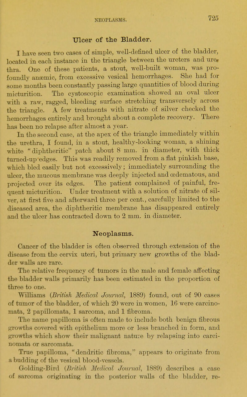 NEOPLiVSMS. Ulcer of the Bladder. I have seen two cases of simple, well-defined ulcer of the bladder, located in each instance in the triangle between the ureters and ure^ thra. One of these patients, a stout, well-built woman, was pro- foimdly amumic, from excessive vesical hemorrhages. She had for some months been constantly passing large quantities of blood during micturition. The cystoscopic examination showed an oval ulcer with a raw, ragged, bleeding surface stretching transversely across the ti'iangle. A few treatments with nitrate of silver checked the hemorrhages entirely and brought about a complete recovery. There has been no relapse after almost a year. In the second case, at the apex of the triangle immediately within the lu-ethra, I found, in a stout, healthy-looking woman, a shining white “diphtheritic” patch about 8 mm. in diameter, with thick tumed-up edges. This was readily removed from a flat pinkish base, which bled easily but not excessively; immediately surrounding the ulcer, the mucous membrane was deeply injected and oedematous, and projected over its edges. The patient complained of painful, fre- quent micturition. Under treatment with a solution of nitrate of sil- ver, at first five and afterward three per cent., carefully limited to the diseased area, the diphtheritic membrane has disappeared entirely and the ulcer has contracted down to 2 mm. in diameter. Neoplasms. Cancer of the bladder is often observed through extension of the disease from the cervix uteri, but primary new growths of the blad- der walls are rare. The relative frequency of tumors in the male and female affecting the bladder walls primarily has been estimated in the proportion of three to one. Williams {British Medical Journal, 1889) found, out of 90 cases of tumor of the bladder, of which 20 were in women, 16 were carcino- mata, 2 papillomata, 1 sarcoma, and 1 fibroma. The name papilloma is often made to include both benign fibroxis growths covered with epithelium more or less branched in form, and growths which show their malignant nature by relapsing into carci- nomata or sarcomata. True papilloma, “dendritic fibroma,” appears to originate from a budding of the vesical blood-vessels. Golding-Bird {British Medical Journal, 1889) describes a case of sarcoma originating in the posterior walls of the bladder, re-