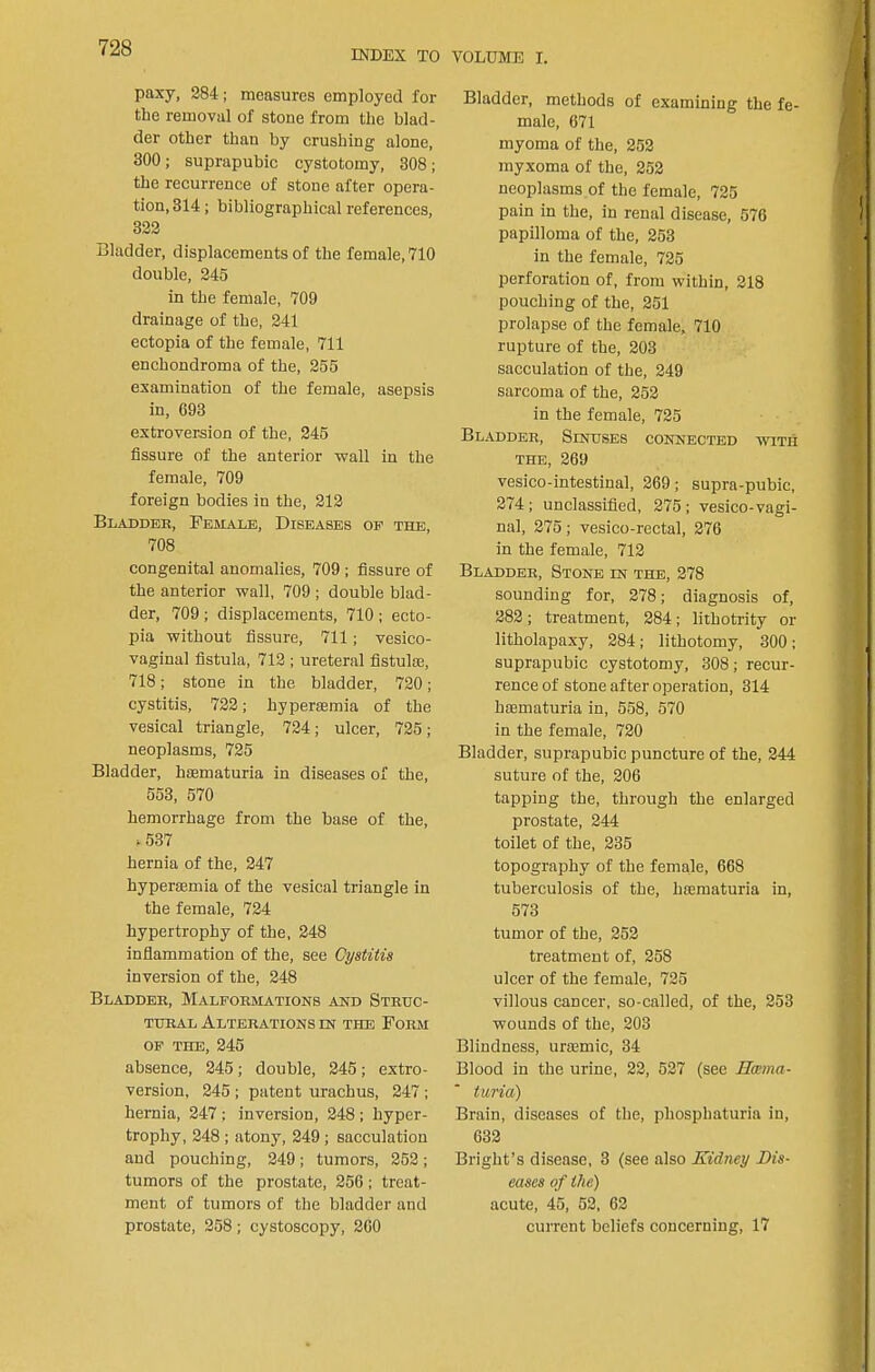 INDEX TO VOLUME I. paxy, 284; measures employed for tbe removal of stone from the blad- der other than by crushing alone, 300; suprapubic cystotomy, 308; the recurrence of stone after opera- tion, 314; bibliographical references, 322 Bladder, displacements of the female, 710 double, 245 in the female, 709 drainage of the, 241 ectopia of the female, 711 enchondroma of the, 255 examination of the female, asepsis in, 693 extroversion of the, 245 fissure of the anterior wall in the female, 709 foreign bodies in the, 212 Bladder, Female, Diseases op the, 708 congenital anomalies, 709 ; fissure of the anterior wall, 709 ; double blad- der, 709 ; displacements, 710 ; ecto- pia without fissure, 711; vesico- vaginal fistula, 712 ; ureteral fistute, 718; stone in the bladder, 720; cystitis, 722; hyperaamia of the vesical triangle, 724; ulcer, 725; neoplasms, 725 Bladder, hsematuria in diseases of the, 553, 570 hemorrhage from the base of the, >537 hernia of the, 247 hypereemia of the vesical triangle in the female, 724 hypertrophy of the, 248 inflammation of the, see Cystitis inversion of the, 248 Bladder, Malformations and Struc- tural Alterations in THE Form OP the, 245 absence, 245; double, 245; extro- version, 245 ; patent urachus, 247 ; hernia, 247 ; inversion, 248 ; hyper- trophy, 248 ; atony, 249 ; sacculation and pouching, 249; tumors, 252; tumors of the prostate, 256; treat- ment of tumors of the bladder and prostate, 258; cystoscopy, 260 Bladder, methods of examining the fe- male, 671 myoma of the, 252 myxoma of the, 252 neoplasms of the female, 725 pain in the, in renal disease, 576 papilloma of the, 253 in the female, 725 perforation of, from within, 218 pouching of the, 251 prolapse of the female, 710 rupture of the, 203 sacculation of the, 249 sarcoma of the, 252 in the female, 725 Bladder, Sinuses connected with the, 269 vesico-intestinal, 269; supra-pubic, 274; unclassified, 275; vesico-vagi- nal, 275; vesico-rectal, 276 in the female, 712 Bladder, Stone in the, 278 sounding for, 278; diagnosis of, 282; treatment, 284; lithotrity or litholapaxy, 284; lithotomy, 300; suprapubic cystotomy, 308; recur- rence of stone after operation, 314 hsematuria in, 558, 570 in the female, 720 Bladder, suprapubic puncture of the, 244 suture of the, 206 tapping the, through the enlarged prostate, 244 toilet of the, 235 topography of the female, 668 tuberculosis of the, hiematuria in, 573 tumor of the, 252 treatment of, 258 ulcer of the female, 725 villous cancer, so-called, of the, 253 wounds of the, 203 Blindness, urajmic, 34 Blood in the urine, 22, 527 (see Hama- turia) Brain, diseases of the, phosphaturia in, 632 Bright’s disease, 3 (see also Kidney Dis- eases of the) acute, 45, 52, 62 current beliefs concerning, 17
