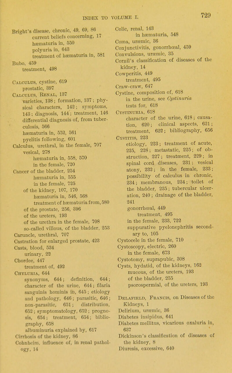 Bright’s disease, chronic, 49, 69, 86 current beliefs concerning, 17 hajniaturia in, 550 polyuria in, 643 treatment of hfematuria in, 581 Bubo, 459 treatment, 498 Calculus, cystine, 619 prostatic, 397 Calculus, Renal, 137 varieties, 138 ; formation, 137 ; phy- sical characters, 142; symptoms, 143: diagnosis, 144; treatment, 146 differential diagnosis of, from tuber- culosis, 566 hfematuria in, 552, 561 pyelitis following, 601 Calculus, urethral, in the female, 707 vesical, 278 hfematuria in, 558, 570 in the female, 720 Cancer of the bladder, 254 hfematuria in, 555 in the female, 725 of the kidney, 107, 170 hfematuria in, 546, 568 treatment of hsematuria from, 580 of the prostate, 256, 396 of the ureters, 193 of the urethra in the female, 708 so-called villous, of the bladder, 253 Caruncle, urethral, 707 Castration for enlarged prostate, 423 Casts, blood, 534 urinary, 22 Chordee, 447 treatment of, 492 CnvLURiA, 644 synonyms, 644; definition, 644; character of the urine, 644; filaria sanguinis hominis in, 645; etiology and pathology, 646; parasitic, 646; non-parasitic, 651; distribution, 652; symptomatology, 652; progno- sis, 654; treatment, 654; biblio- graphy, 658 albuminuria explained by, 617 Cirrhosis of the kidney, 86 Cohnheim, influence of, in renal pathol- ogy, 14 Colic, renal, 143 in ha3maturia, 548 Coma, urajmic, 36 Conjunctivitis, gonorrhoeal, 459 Convulsions, urtemic, 35 Coruil’s classification of diseases of the kidney, 14 Cowperitis, 449 treatment, 495 Craw-craw, 647 Cystine, composition of, 618 in the urine, see Gystinuria tests for, 618 Cystinuria, 618 character of the urine, 618; causa- tion, 620; clinical aspects, 621; treatment, 622; bibliography, 656 Cystitis, 223 etiology, 223; treatment of acute, 225, 228; metastatic, 225; of ob- struction, 227 ; treatment, 229 ; in spinal cord diseases, 231: vesical atony, 232; in the female, 233; possibility of calculus in chronic, 234; membranous, 234; toilet of the bladder, 235; tubercular ulcer- ation, 240 ; drainage of the bladder, 241 gonorrhoeal, 449 treatment, 495 in the female, 233, 722 suppurative pyelonephritis second- ary to, 105 Cystocele in the female, 710 Cystoscopy, electric, 260 in the female, 673 Cystotomy, suprapubic, 308 Cysts, hydatid, of the kidneys, 162 mucous, of the ureters, 193 of the bladder, 255 psorospermial, of the ureters, 193 Delafield, Francis, on Diseases of the Kidneys, 1 Delirium, iirmmic, 36 Diabetes insipidus, 641 Diabetes mellitus, vicarious oxaluria in, 637 Dickinson’s classification of diseases of the kidney, 8 Diuresis, excessive, 640