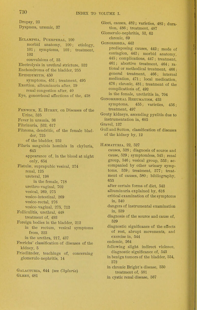 Dropsy, 23 Dyspnoea, uroemic, 37 Eclampsia, Puerperal, 100 morbid anatomy, 100; etiology, 101; symptoms, 102; treatment, 102 convulsions of, 35 Electrolysis in urethral stricture, 622 Enchondroma of the bladder, 255 Epididymitis, 460 symptoms, 451; treatment, 495 Exertion, albuminuria after, 29 renal congestion after, 40 Eye, gonorrhoeal affections of the, 468 Fenwick, E. Hurry, on Diseases of the Urine, 525 Fever in uraemia, 36 Fibrinuria, 632, 617 Fibroma, dendritic, of the female blad- der, 725 of the bladder, 262 Filaria sanguinis hominis in chyluria, 645 appearance of, in the blood at night only, 654 Fistulse, suprapubic vesical, 274 renal, 126 ureteral, 198 in the female, 718 urethro-vaginal, 702 vesical, 269, 275 vesico-intestinal, 269 vesico-rectal, 276 vesico-vaginal, 275, 712 Folliculitis, urethral, 448 treatment of, 493 Foreign bodies in the bladder, 212 in the rectum, vesical symptoms from, 223 in the urethra, 217, 437 Frerichs’ classification of diseases of the kidney, 6 Friedlander, teachings of, concerning glomerulo-nephritis, 14 Galactdria, 644 (see Chyluria) Gleet, 481 Gleet, causes, 482; varieties, 482; dura- tion, 486; treatment, 487 Glomerulo-nephritis, 52, 62 chronic, 69 Gonorrhoea, 442 predisposing causes, 442; mode of contagion, 442; morbid anatomy, 445; complications, 447; treatment, 461; abortive treatment, 464; ra- tional or methodical treatment, 466 ; general treatment, 466; internal medication, 471; local medication, 476; chronic, 481; treatment of the complications of, 492 in the female, urethritis in, 704 Gonorrhceal Rheumatism, 453 symptoms, 455; varieties, 456; treatment, 497 Gouty kidneys, ascending pyelitis due to instrumentation in, 605 Gravel, 137 Gull and Sutton, classification of diseases of the kidney by, 12 Hematuria, 22, 527 causes, 528 ; diagnosis of source and cause, 629 ; symptomless, 545; renal group, 546; vesical group, 553; ac- companied by other urinary symp- toms, 559; treatment, 577; treat- ment of causes, 580; bibliography, 665 after certain forms of diet, 642 albuminuria explained by, 616 critical examination of the symptoms in, 540 dangers of instrumental examination in, 539 diagnosis of the source and cause of, 529 diagnostic significance of the effects of rest, abrupt movements, and exercise in, 544 endemic, 264 following slight indirect violence, diagnostic significance of, 643 in benign tumors of the bladder, 554, 572 in chronic Bright’s disease, 550 treatment of, 581 in cystic renal disease, 667