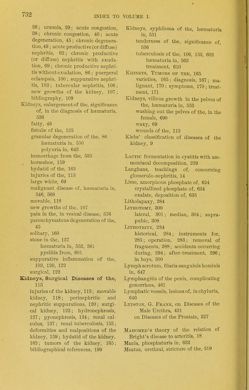 INDEX TO VOLUME I. 26 ; uroemia, 29; acute congestion, 38; chronic congestion, 40; acute degeneration, 45; chronic degenera- tion, 49 ; acute productive (or diffuse) nephritis, 62; chronic productive (or diffuse) nephritis with exuda- tion, 69; chronie productive nephri- tis without exudation, 86; puerperal eclampsia, 100 ; suppurative nephri- tis, 103 ; tubercular nephritis, 106 ; new growths of the kidney, 107; bibliography, 109 Kidneys, enlargement of the, significance of, in the diagnosis of hsematuria, 536 fatty, 49 fistulse of the, 125 granular degeneration of the, 86 haematuria in, 550 polyuria in, 643 hemorrhage from the, 535 . horseshoe, 159 hydatid of the, 162 injuries of the, 113 large white, 69 malignant disease of, hajmaturia in, 546, 568 movable, 118 new growths of the, 107 pain in the, in vesical disease, 676 parenchymatous degeneration of the, 45 solitary, 160 stone in the, 137 hasmaturia in, 552, 661 pyelitis from, 601 suppurative inflammation of the, 103, 120, 122 surgical, 122 Kidneys, Surgical Diseases of the, 113 injuries of the kidney, 113; movable kidney, 118; perinephritic and nephritic suppurations, 120 ; surgi- cal kidney, 122; hydronephrosis, 127 ; pyonephrosis, 134 ; renal cal- culus, 137 ; renal tuberculosis, 152; deformities and malpositions of the kidney, 159 ; hydatid of the kidney, 162; tumors of the kidney, 165; bibliographical references, 199 Kidneys, syphiloma of the, haematuria in, 651 tenderness of the, signiflcance of, 536 tuberculosis of the, 106, 152, 602 haematuria in, 563 treatment, 610 Kidneys, Tumoks op the, 165 varieties, 165 ; diagnosis, 167; ma- lignant, 170 ; symptoms, 170 ; treat- ment, 171 Kidneys, villous growth in the pelves of the, hsematuria in, 553 washing out the pelves of the, in the female, 690 waxy, 69 wounds of the, 113 Klebs’ classiflcation of diseases of the kidney, 9 Lactic fermentation in cystitis with am- moniacal decomposition, 239 Langhans, teachings of, concerning glomerulo-nephritis, 14 Lime, amorphous phosphate of, 624 crystallized phosphate of, 624 oxalate, deposition of, 635 Litholapaxy, 284 Lithotomy, 300 lateral, 301; median, 304; supra- pubic, 308 Lithoteity, 284 historical, 284; instruments for, 285; operation, 283; removal of fragments, 288; accidents occurring during, 294 ; after-treatment, 296 ; in boys, 300 Lymph scrotum, fllaria sanguinis hominis in, 647 Lymphangitis of the penis, complicating gonorrhoea, 461 Lymphatic vessels, lesions of, in chyluria, 646 Lydston, G. FriINK, on Diseases of the Male Urethra, 431 on Diseases of the Prostate, 327 Mahomed’s theory of the relation of Bright’s disease to arteritis, 18 Mania, phosphaturia in, 632 Meatus, urethral, stricture of the, 519
