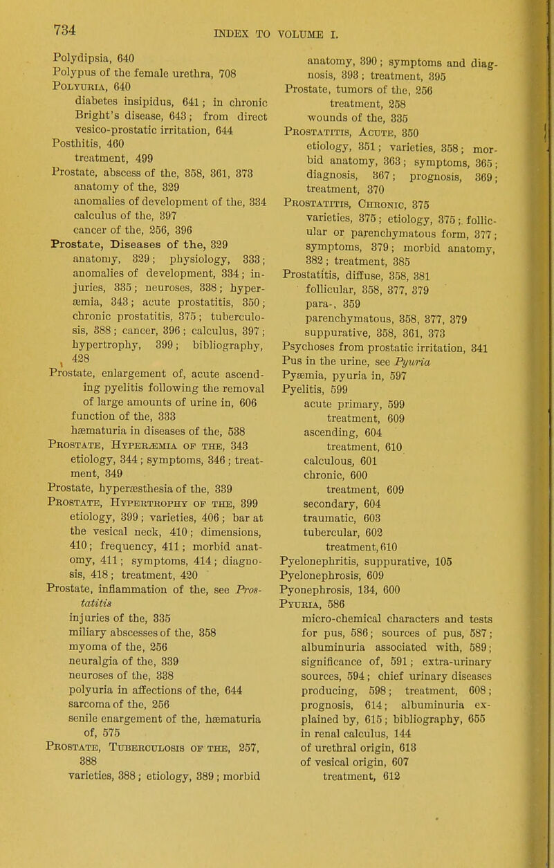 Polydipsia, 640 Polypus of the female urethra, 708 Polyuria, 640 diabetes insipidus, 641; in chronic Bright’s disease, 643 ; from direct vesico-prostatic irritation, 644 Posthitis, 460 treatment, 499 Prostate, abseess of the, 358, 361, 373 anatomy of the, 329 anomalies of development of the, 334 calculus of the, 397 cancer of the, 256, 396 Prostate, Diseases of the, 329 anatomy, 329; physiology, 333; anomalies of development, 334; in- juries, 335 ; neuroses, 338 ; hyper- ajmia, 343; acute prostatitis, 350; chronic prostatitis, 375 ; tuberculo- sis, 388 ; cancer, 396 ; calculus, 397 ; hypertrophy, 399; bibliography, , 428 Prostate, enlargement of, acute ascend- ing pyelitis following the removal of large amounts of urine in, 606 function of the, 333 haematuria in diseases of the, 538 Prostate, Hyper^ejoa op the, 343 etiology, 344; symptoms, 346 ; treat- ment, 349 Prostate, hyperassthesia of the, 339 Prostate, Hypertrophy op the, 399 etiology, 399; varieties, 406 ; bar at the vesical neck, 410; dimensions, 410; frequency, 411; morbid anat- omy, 411; symptoms, 414 ; diagno- sis, 418; treatment, 420 Prostate, inflammation of the, see P)vs- tatitis injuries of the, 335 miliary abseesses of the, 358 myoma of the, 266 neuralgia of the, 339 neuroses of the, 338 polyuria in affections of the, 644 sarcoma of the, 256 senile enargement of the, haimaturia of, 576 Prostate, Tuberculosis op the, 267, 388 varieties, 388; etiology, 389; morbid anatomy, 390; symptoms and diag- nosis, 393; treatment, 395 Prostate, tumors of the, 256 treatment, 258 wounds of the, 335 Prostatitis, Acute, 350 etiology, 351; varieties, 358; mor- bid anatomy, 363; symptoms, 365; diagnosis, 367; prognosis, 3691 treatment, 370 Prostatitis, Chronic, 375 varieties, 375; etiology, 376follic- ular or parenchymatous form, 377; symptoms, 379; morbid anatomy, 382; treatment, 385 Prostatitis, diffuse, 358, 381 follicular, 358, 377, 379 para-, 359 parenchymatous, 358, 377, 379 suppurative, 358, 361, 373 Psychoses from prostatie irritation, 341 Pus in the urine, see Pyuna Pysemia, pyuria in, 697 Pyelitis, 599 acute primary, 599 treatment, 609 ascending, 604 treatment, 610 calculous, 601 chronic, 600 treatment, 609 secondary, 604 traumatic, 603 tubercular, 602 treatment, 610 Pyelonephritis, suppurative, 105 Pyelonephrosis, 609 Pyonephrosis, 134, 600 Pyuria, 586 micro-chemical characters and tests for pus, 686; sources of pus, 587; albuminuria associated with, 589; significance of, 691; extra-urinary sources, 594; chief urinary diseases producing, 598; treatment, 608; prognosis, 614; albuminuria ex- plained by, 615; bibliography, 655 in renal calculus, 144 of urethral origin, 613 of vesical origin, 607 treatment, 612