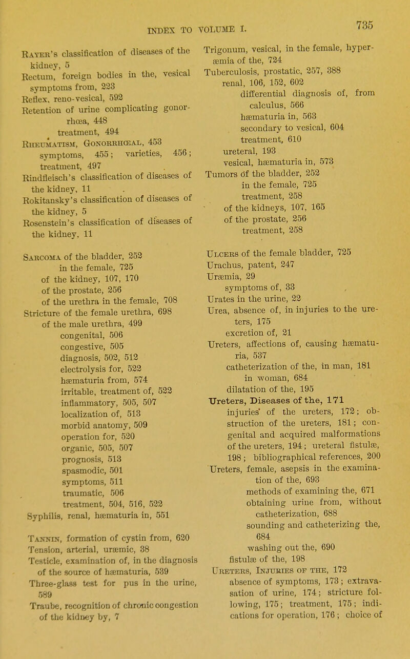 Rayer’s classification of diseases of the kidney, 5 Rectum, foreign bodies in the, vesical symptoms from, 223 Reflex, reuo-vesical, 592 Retention of urine complicating gonor- rheea, 448 treatment, 494 Rueumatism, Gonorrhceal, 453 symptoms, 455; varieties, 456; treatment, 497 Rindfleisch’s classification of diseases of the kidney, 11 Rokitansky’s classification of diseases of the kidney, 5 Rosenstein’s classification of diseases of the kidney. 11 Sarcoma of the bladder, 252 in the female, 725 of the kidney, 107, 170 of the prostate, 256 of the urethra in the female, 708 Stricture of the female urethra, 698 of the male urethra, 499 congenital, 506 congestive, 505 diagnosis, 502, 512 electrolysis for, 522 hffimaturia from, 574 irritable, treatment of, 522 infiammatory, 505, 507 localization of, 513 morbid anatomy, 509 operation for, 520 organic, 505, 507 prognosis, 513 spasmodic, 501 symptoms, 511 traumatic, 506 treatment, 504, 516, 522 Syphilis, renal, hiematuria in, 551 Tajtxik, formation of cystin from, 620 Tension, arterial, urajmic, 38 Testicle, examination of, in the diagnosis of the source of hmmaturia, 539 Three-glass test for pus in the urine, 589 Traube, recognition of chronic congestion of the kidney by, 7 Trigouum, vesical, in the female, hyper- a3mia of the, 724 Tuberculosis, prostatic, 257, 388 renal, 106, 152, 602 differential diagnosis of, from calculus, 566 hsematuria in, 563 secondary to vesical, 604 treatment, 610 ureteral, 193 vesical, haematuria in, 573 Tumors df the bladder, 252 in the female, 725 treatment, 258 of the kidneys, 107, 165 of the prostate, 256 treatment, 258 Ulcers of the female bladder, 725 Urachus, patent, 247 Uraemia, 29 symptoms of, 33 Urates in the urine, 22 Urea, absence of, in injuries to the ure- ters, 175 excretion of, 21 Ureters, affections of, causing hsematu- ria, 537 catheterization of the, in man, 181 in Tvoman, 684 dilatation of the, 195 Ureters, Diseases of the, 171 injuries* of the ureters, 172; ob- struction of the ureters, 181; con- genital and acquired malformations of the ureters, 194; ureteral flstulse, 198 ; bibliographical references, 200 Ureters, female, asepsis in the examina- tion of the, 693 methods of examining the, 671 obtaining urine from, without catheterization, 688 sounding and catheterizing the, 684 washing out the, 690 fistulse of the, 198 Ureters, Injuries of the, 172 absence of symptoms, 173; extrava- sation of urine, 174; stricture fol- lowing, 175; treatment, 175 ; indi- cations for operation, 176 ; choice of