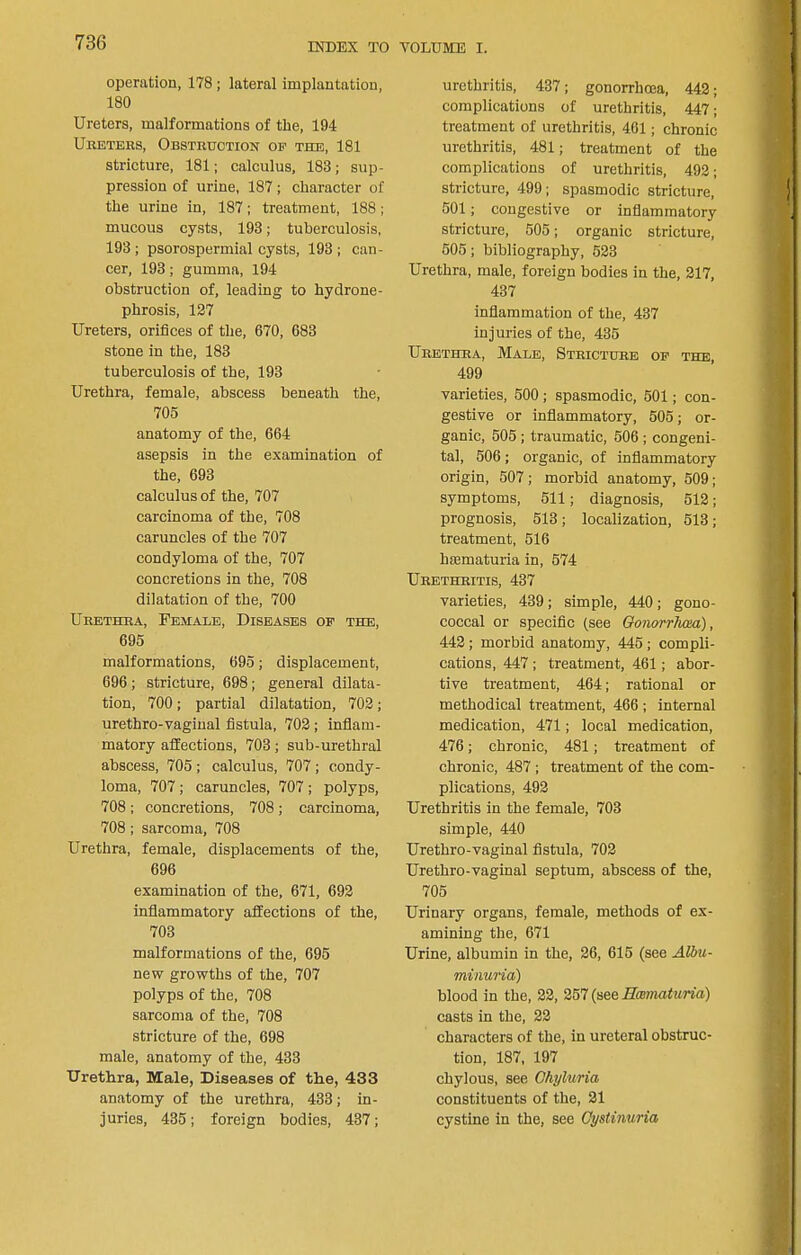 operation, 178 ; lateral implantation, 180 Ureters, malformations of the, 194 UiiETEEs, Obstruction of the, 181 stricture, 181; calculus, 183; sup- pression of urine, 187; character of the urine in, 187; treatment, 188; mucous cysts, 193; tuberculosis, 193; psorospermial cysts, 193; can- cer, 193; gumma, 194 obstruction of, leading to hydrone- phrosis, 127 Ureters, orifices of the, 670, 683 stone in the, 183 tuberculosis of the, 193 Urethra, female, abscess beneath the, 705 anatomy of the, 664 asepsis in the examination of the, 693 calculus of the, 707 carcinoma of the, 708 caruncles of the 707 condyloma of the, 707 concretions in the, 708 dilatation of the, 700 Urethra, Female, Diseases of the, 695 malformations, 695; displacement, 696; stricture, 698; general dilata- tion, 700; partial dilatation, 702; urethro-vaginal fistula, 702 ; inflam- matory affections, 703; sub-urethral abscess, 705 ; calculus, 707 ; condy- loma, 707 ; caruncles, 707 ; polyps, 708 ; concretions, 708; carcinoma, 708; sarcoma, 708 Urethra, female, displacements of the, 696 examination of the, 671, 692 inflammatory affections of the, 703 malformations of the, 695 new growths of the, 707 polyps of the, 708 sarcoma of the, 708 stricture of the, 698 male, anatomy of the, 433 Urethra, Male, Diseases of the, 433 anatomy of the urethra, 433; in- juries, 435; foreign bodies, 437; urethritis, 437; gonorrhcna, 442; complications of urethritis, 447; treatment of urethritis, 461; chronic urethritis, 481; treatment of the complications of urethritis, 492; stricture, 499; spasmodic stricture, 501; congestive or inflammatory stricture, 505; organic stricture, 505; bibliography, 523 Urethra, male, foreign bodies in the, 217, 437 inflammation of the, 437 injuries of the, 435 Urethra, Male, Stricture of the, 499 varieties, 500 ; spasmodic, 501; con- gestive or inflammatory, 505; or- ganic, 505 ; traumatic, 506 ; congeni- tal, 506; organic, of inflammatory origin, 507; morbid anatomy, 509; symptoms, 511; diagnosis, 512; prognosis, 513; localization, 513; treatment, 516 haematuria in, 574 Urethritis, 437 varieties, 439; simple, 440; gono- coccal or specific (see Oonorrlum), 442; morbid anatomy, 445; compli- cations, 447 ; treatment, 461; abor- tive treatment, 464; rational or methodical treatment, 466 ; internal medication, 471; local medication, 476; chronic, 481; treatment of chronic, 487 ; treatment of the com- plications, 492 Urethritis in the female, 703 simple, 440 Urethro-vaginal fistula, 702 Urethro-vaginal septum, abscess of the, 705 Urinary organs, female, methods of ex- amining the, 671 Urine, albumin in the, 26, 615 (see Albu- minuria) blood in the, 22, 257 (see Hmmaturia) casts in the, 22 characters of the, in ureteral obstruc- tion, 187, 197 chylous, see Ghyluria constituents of the, 21 cystine in the, see Gystinuria