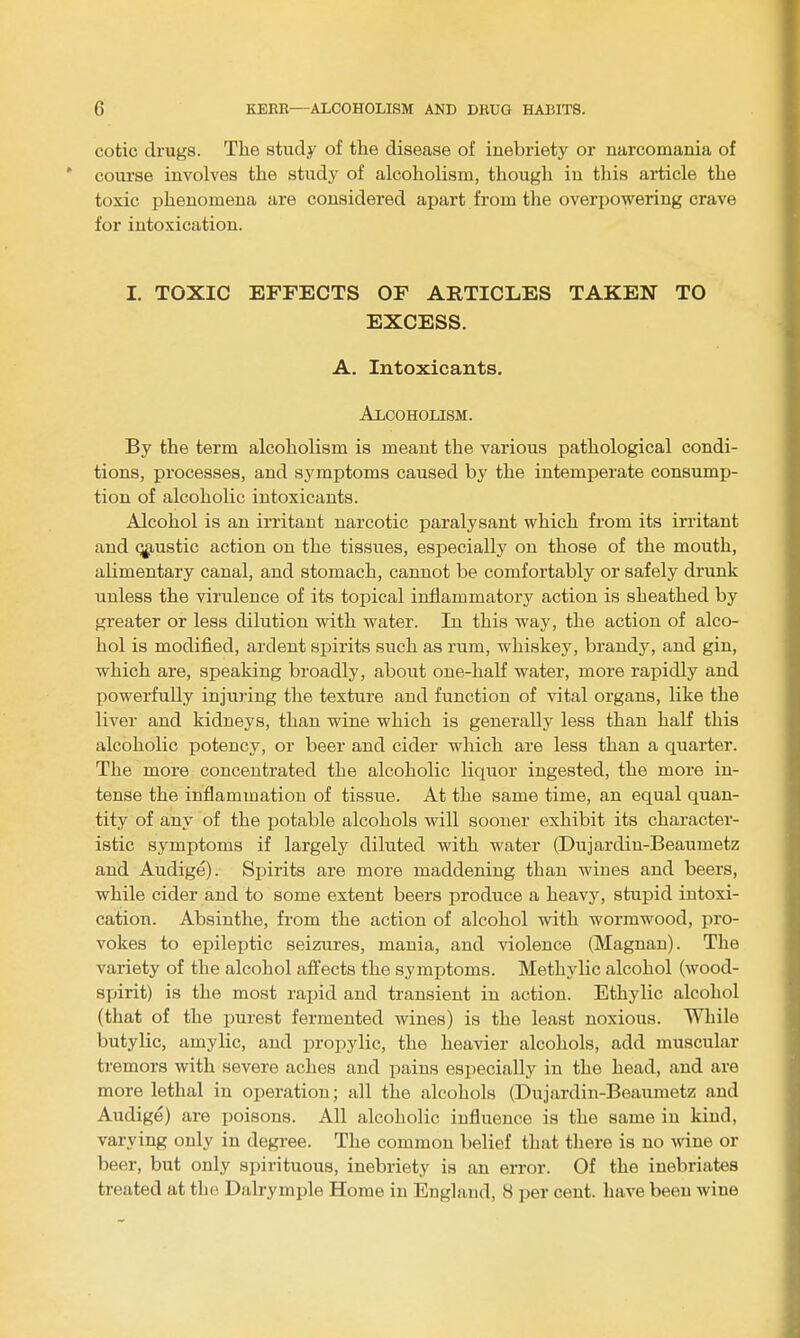 CO tic drugs. The study of the disease of inebriety or narcomania of course involves the studj^ of alcoholism, though in this article the toxic phenomena are considered apart from the overpowering crave for intoxication. I. TOXIC EFFECTS OF ARTICLES TAKEN TO EXCESS. A. Intoxicants. Alcoholism. By the term alcoholism is meant the various pathological condi- tions, processes, and symptoms caused by the intemperate consump- tion of alcoholic intoxicants. Alcohol is an irritant narcotic paralysant which from its irritant and (3g,ustic action on the tissues, especially on those of the mouth, alimentary canal, and stomach, cannot be comfortably or safely drunk unless the virulence of its topical inflammatory action is sheathed by greater or less dilution with water. In this way, the action of alco- hol is modified, ardent spirits such as rum, whiskey, brandy, and gin, which are, speaking broadly, about one-haK water, more rapidly and powerfully injuring the texture and function of vital organs, like the liver and kidneys, than wine which is generally less than half this alcoholic potency, or beer and cider which are less than a quarter. The more concentrated the alcoholic liquor ingested, the more in- tense the inflammation of tissue. At the same time, an equal quan- tity of any of the potable alcohols will sooner exhibit its character- istic symptoms if largely diluted with water (Dujardiu-Beaumetz and Audige). Spirits are more maddening than wiues and beers, while cider and to some extent beers produce a heavy, stupid intoxi- cation. Absinthe, from the action of alcohol with wormwood, pro- vokes to epileptic seizures, mania, and violence (Magnan). The variety of the alcohol aflfects the symptoms. Methodic alcohol (wood- spirit) is the most rapid and transient in action. Ethylic alcohol (that of the purest fermented wines) is the least noxious. While butylic, amylic, and propylic, the heavier alcohols, add muscular tremors with severe aches and pains especially in the head, and are more lethal in operation; all the alcohols (Dujardin-Beaumetz and Audige) are poisons. All alcoholic influence is the same in kind, varying only in degree. The common belief that there is no wine or beer, but only spirituous, inebriety is an error. Of the inebriates treated at the Dalrymple Home in England, 8 per cent, have been wine