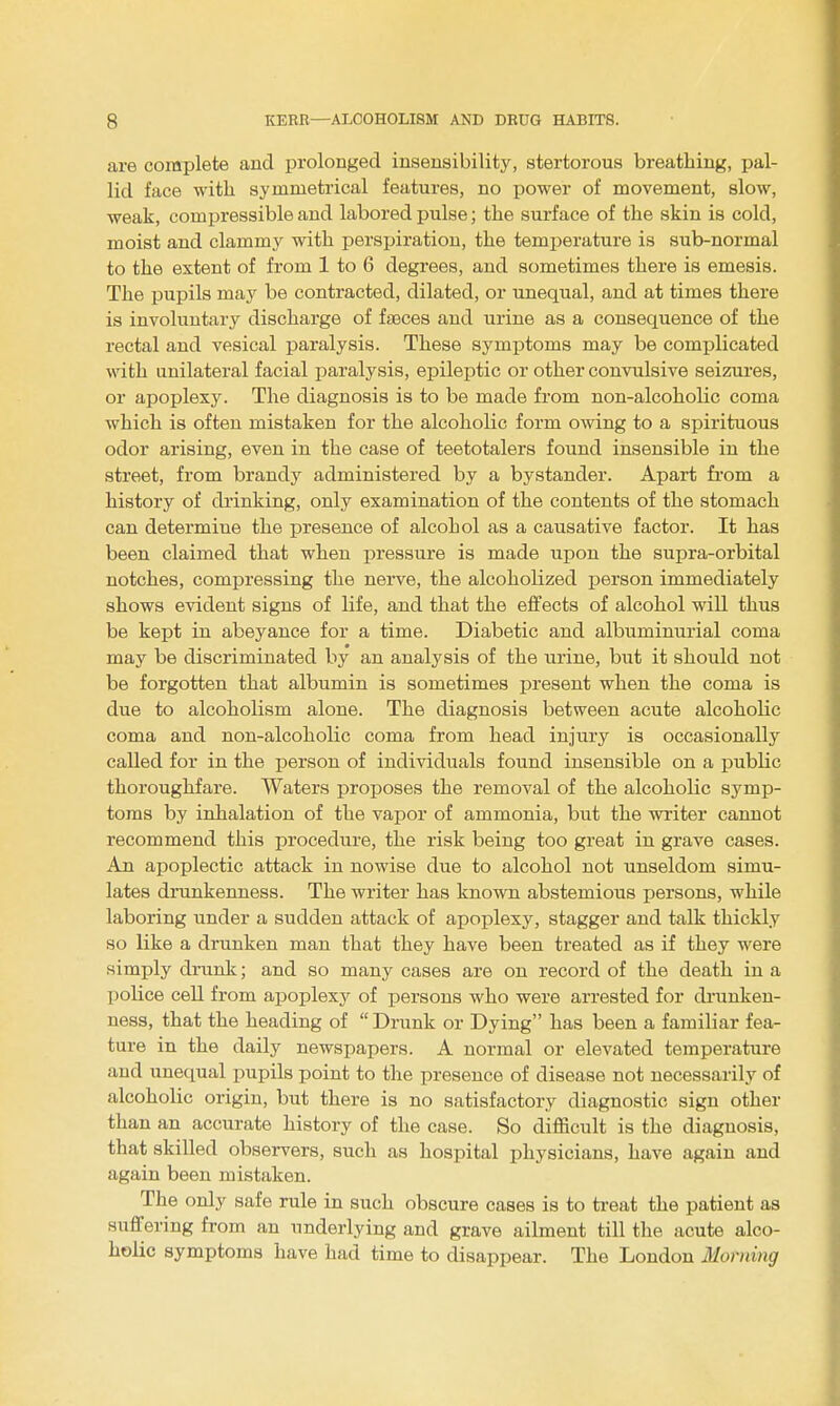 are complete and prolonged insensibility, stertorous breathing, pal- lid face with symmetrical features, no power of movement, slow, weak, compressible and labored pulse; the surface of the skin is cold, moist and clammy with persijiratiou, the temj^erature is sub-normal to the extent of from 1 to 6 degrees, and sometimes there is emesis. The pupils may be contracted, dilated, or unequal, and at times there is involuntary discharge of faeces and urine as a consequence of the rectal and vesical paralysis. These symptoms may be complicated with unilateral facial paralysis, epileptic or other convulsive seizures, or apoplexy. The diagnosis is to be made from non-alcoholic coma which is often mistaken for the alcoholic form owing to a spirituous odor arising, even in the case of teetotalers found insensible in the street, from brandy administered by a bystander. Apart fi'om a history of drinking, only examination of the contents of the stomach can determine the presence of alcohol as a causative factor. It has been claimed that when pressure is made upon the supra-orbital notches, comjsressing the neiwe, the alcoholized person immediately shows evident signs of life, and that the effects of alcohol will thus be kept in abeyance for a time. Diabetic and albuminurial coma may be discriminated by an analysis of the urine, but it should not be forgotten that albumin is sometimes present when the coma is due to alcoholism alone. The diagnosis between acute alcoholic coma and non-alcoholic coma from head injury is occasionally called for in the person of individuals found insensible on a public thoroughfare. Waters proposes the removal of the alcoholic symp- toms by inhalation of the vapor of ammonia, but the writer cannot recommend this procedure, the risk being too great in grave cases. An apoplectic attack in nowise due to alcohol not unseldom simu- lates drunkenness. The writer has known abstemious persons, while laboring under a sudden attack of apoplexy, stagger and talk thickly so like a drunken man that they have been treated as if they were simply drunlc; and so many cases are on record of the death in a police cell from apoplexy of j^ersons who were arrested for drunken- ness, that the heading of  Drunk or Dying has been a familiar fea- ture in the daily newspapers. A normal or elevated temperature and unequal pupils point to the presence of disease not necessarily of alcoholic origin, but there is no satisfactory diagnostic sign other than an accurate history of the case. So difficult is the diagnosis, that skilled observers, such as hospital physicians, have again and again been mistaken. The only safe rule in such obscure cases is to treat the patient as suffering from an underlying and grave ailment till the acute alco- holic symptoms have had time to disappear. The London Morning