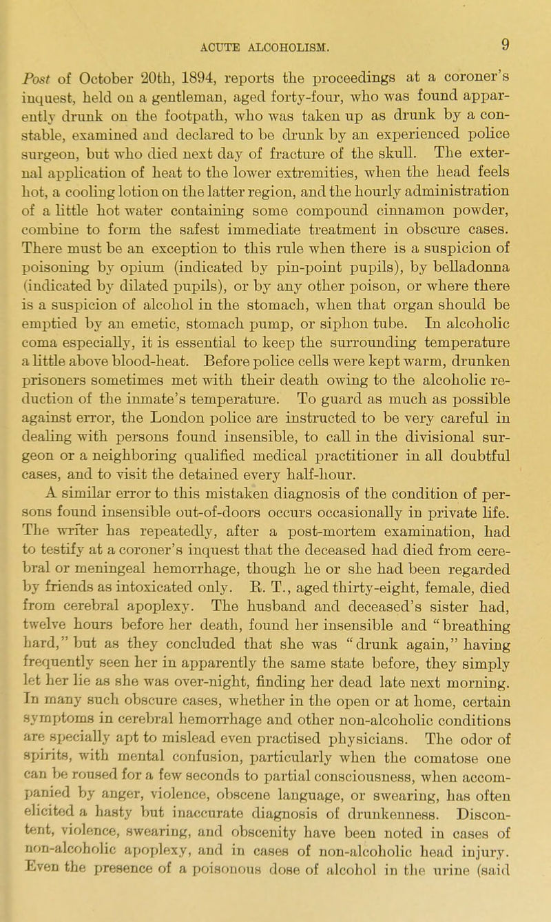 Post of October 20th, 1894, reports the proceedings at a coroner's inquest, held on a gentleman, aged forty-four, who was found apj)ar- ently drunk on the footpath, who was taken up as drunk by a con- stable, examined and declared to be drunk by an experienced police surgeon, but who died nest day of fracture of the skull. The exter- nal application of heat to the lower extremities, when the head feels hot, a cooling lotion on the latter region, and the hourly administration of a little hot water containing some compound cinnamon powder, combine to form the safest immediate treatment in obscure cases. There must be an exception to this rule when there is a suspicion of poisoning by opium (indicated by pin-point pupils), by belladonna (indicated by dilated pupils), or by any other poison, or where there is a suspicion of alcohol in the stomach, when that organ should be emptied by an emetic, stomach pump, or siphon tube. In alcoholic coma especially, it is essential to keep the surrounding temperature a Kttle above blood-heat. Before police cells were kept warm, drunken prisoners sometimes met with their death owing to the alcoholic re- duction of the inmate's temperature. To guard as much as possible against error, the London police are instructed to be very careful in dealing with persons found insensible, to call in the divisional sur- geon or a neighboring qualified medical practitioner in all doubtful cases, and to visit the detained every half-hour. A similar error to this mistaken diagnosis of the condition of per- sons found insensible out-of-doors occurs occasionally in private life. The writer has repeatedly, after a post-mortem examination, had to testify at a coroner's inquest that the deceased had died from cere- bral or meningeal hemorrhage, though he or she had been regarded by friends as intoxicated only. E. T., aged thirty-eight, female, died from cerebral apoplexy. The husband and deceased's sister had, twelve hours before her death, found her insensible and  breathing hard, but as they concluded that she was drunk again, having frequently seen her in apparently the same state before, they simply let her lie as she was over-night, finding her dead late next morning. In many sucli obscure cases, whether in the open or at home, certain symptoms in cerebral hemorrhage and other non-alcoholic conditions are specially apt to mislead even practised physicians. The odor of spirits, with mental confusion, particularly when the comatose one can be roused for a few seconds to partial consciousness, when accom- panied by anger, violence, obscene language, or swearing, has often elicited a hasty but inaccurate diagnosis of drunkenness. Discon- tent, violence, swearing, and obscenity have been noted in cases of non-alcoholic apoplexy, and in cases of non-alcoholic head injury. Even the presence of a poisonous dose of alcohol in the urine (said