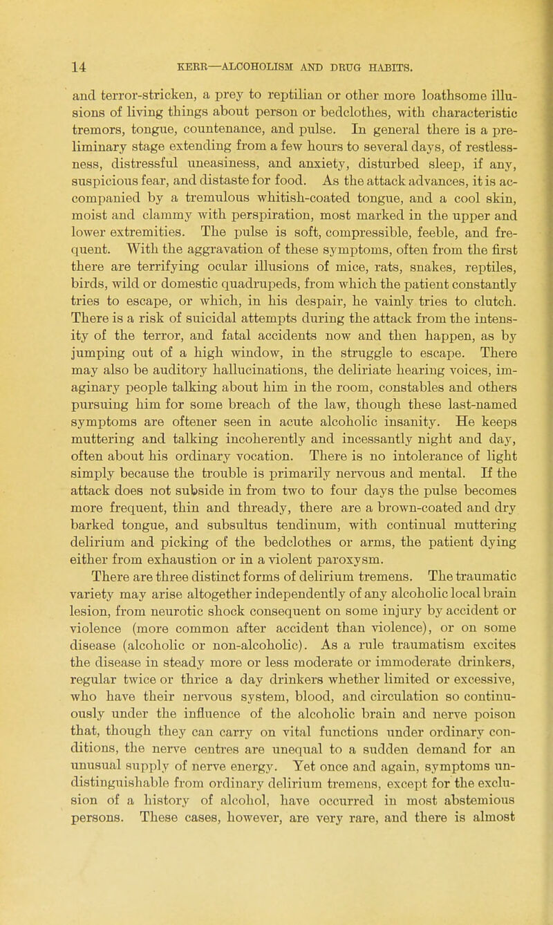 and terror-stricken, a prey to reptilian or other more loathsome illu- sions of living things about person or bedclothes, with characteristic tremors, tongue, countenance, and pulse. In general there is a pre- liminary stage extending from a few hours to several days, of restless- ness, distressful uneasiness, and anxiety, disturbed sleep, if any, suspicious fear, and distaste for food. As the attack advances, it is ac- companied by a tremulous whitish-coated tongue, and a cool skin, moist and clammy with perspiration, most marked in the upper and lower extremities. The pulse is soft, compressible, feeble, and fre- quent. With the aggravation of these symptoms, often from the first there are terrifying ocular illusions of mice, rats, snakes, reptiles, birds, wild or domestic quadrai^eds, from which the patient constantly tries to escape, or which, in his despair, he vainly tries to clutch. There is a risk of suicidal attempts during the attack from the intens- ity of the terror, and fatal accidents now and then happen, as by jumping out of a high window, in the struggle to escape. There may also be auditory hallucinations, the deliriate hearing voices, im- aginary people talking about him in the room, constables and others pursuing him for some breach of the law, though these last-named symptoms are oftener seen in acute alcoholic insanity. He keeps muttering and talking incoherently and incessantly night and day, often about his ordinary vocation. There is no intolerance of light simply because the trouble is primarily nervous and mental. If the attack does not subside in from two to four days the pulse becomes more frequent, thin and thready, there are a brown-coated and di'y barked tongue, and subsultus tendinum, with continual muttering delirium and picking of the bedclothes or arms, the patient dying either from exhaustion or in a violent paroxysm. There are three distinct forms of delirium tremens. The traumatic variety may arise altogether independently of any alcoholic local brain lesion, from neurotic shock consequent on some injury by accident or violence (more common after accident than violence), or on some disease (alcoholic or non-alcoholic). As a rule traumatism excites the disease in steady more or less moderate or immoderate drinkers, regular twice or thrice a day drinkers whether limited or excessive, who have their nervous system, blood, and circulation so continu- ously under the influence of the alcoholic brain and nerve poison that, though they can carry on vital functions under ordinary con- ditions, the nerve centres are unequal to a sudden demand for an unusual supply of nerve energy. Yet once and again, symptoms un- distingiiishable from ordinary delirium tremens, except for the exclu- sion of a history of alcohol, have occurred in most abstemious persons. These cases, however, are very rare, and there is almost