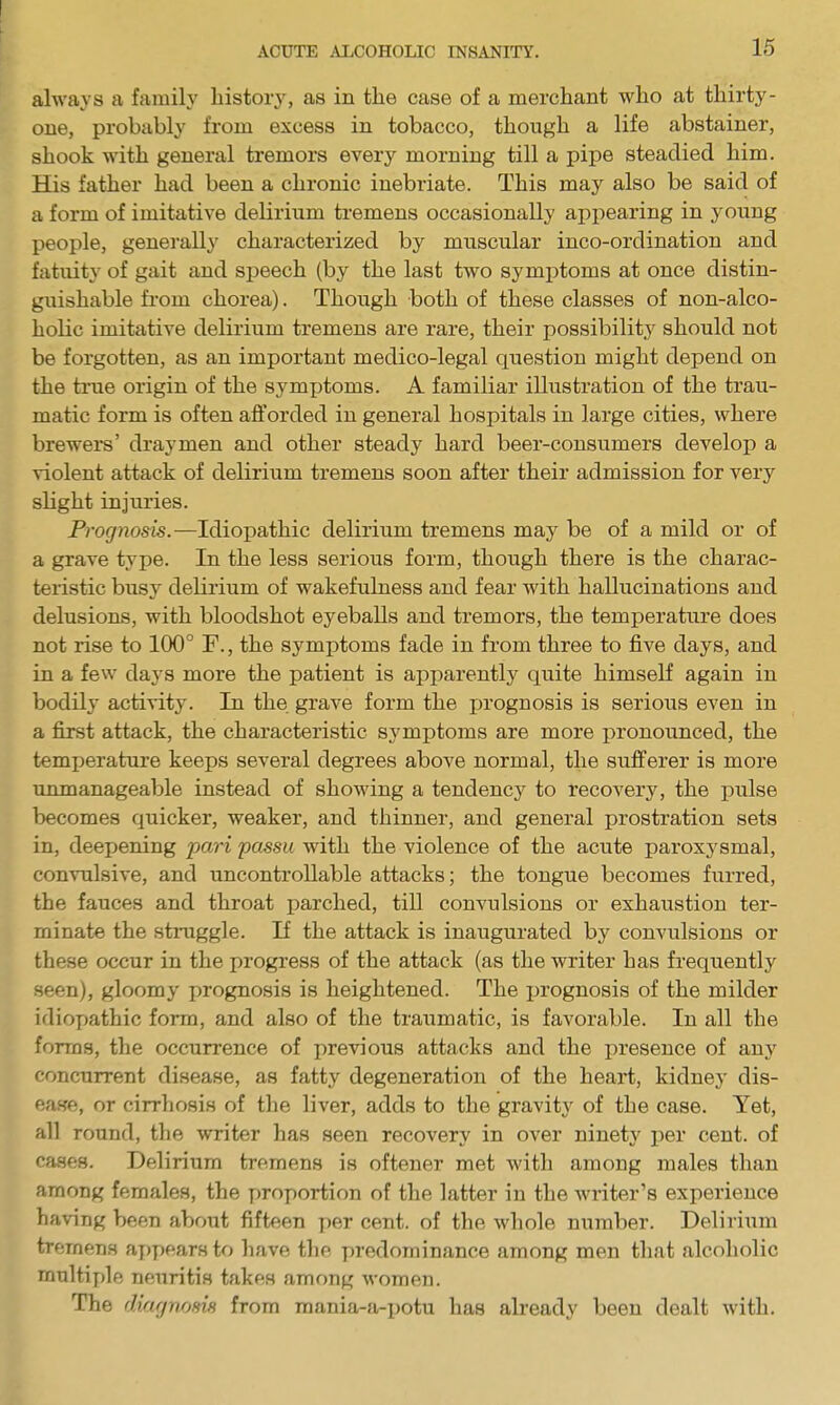 always a family history, as in the case of a merchant who at thirty- one, probably from excess in tobacco, though a life abstainer, shook with general tremors every morning till a pipe steadied him. His father had been a chronic inebriate. This may also be said of a form of imitative delirium tremens occasionally appearing in young people, generally characterized by muscular inco-ordination and fatuity of gait and speech (by the last two symptoms at once distin- guishable fi-om chorea). Though both of these classes of non-alco- holic imitative delirium tremens are rare, their possibility should not be forgotten, as an important medico-legal question might depend on the time origin of the symjjtoms. A familiar illustration of the trau- matic form is often afforded in general hospitals in large cities, where breweis' draymen and other steady hard beer-consumers develop a violent attack of delirium tremens soon after their admission for very slight injuries. Pro(7Hosi5.—Idiopathic delirium tremens may be of a mild or of a grave type. In the less serious form, though there is the charac- teristic busy delirium of wakefulness and fear with hallucinations and delusions, with bloodshot eyeballs and tremors, the temperature does not rise to 100° F., the symptoms fade in from three to five days, and in a few days more the patient is apparently quite himself again in bodily activity. In the grave form the prognosis is serious even in a first attack, the characteristic symptoms are more pronounced, the temperature keeps several degrees above normal, the sufferer is more unmanageable instead of showing a tendenc}^ to recoverj', the pulse becomes quicker, weaker, and thinner, and general prostration sets in, deepening pari passu with the violence of the acute paroxysmal, convulsive, and uncontrollable attacks; the tongue becomes furred, the fauces and throat parched, till convulsions or exhaustion ter- minate the stniggle. If the attack is inaugurated by convulsions or these occur in the progress of the attack (as the writer has frequently seen), gloomy prognosis is heightened. The prognosis of the milder idioyjathic form, and also of the traumatic, is favorable. In all the forms, the occurrence of previous attacks and the presence of any concurrent disease, as fatty degeneration of the heart, kidney dis- ease, or cirrhosis of the liver, adds to the gravity of the case. Yet, all round, the writer has seen recovery in over ninety per cent, of cases. Delirium tremens is oftener met with among males than among females, the proportion of the latter in the writer's experience having been about fifteen per cent, of the whole number. Delirium tremens ay)pears to have the predominance among men that alcoholic multiple neuritis takes among women. The diagnrms from mania-a-potu has already been dealt with.