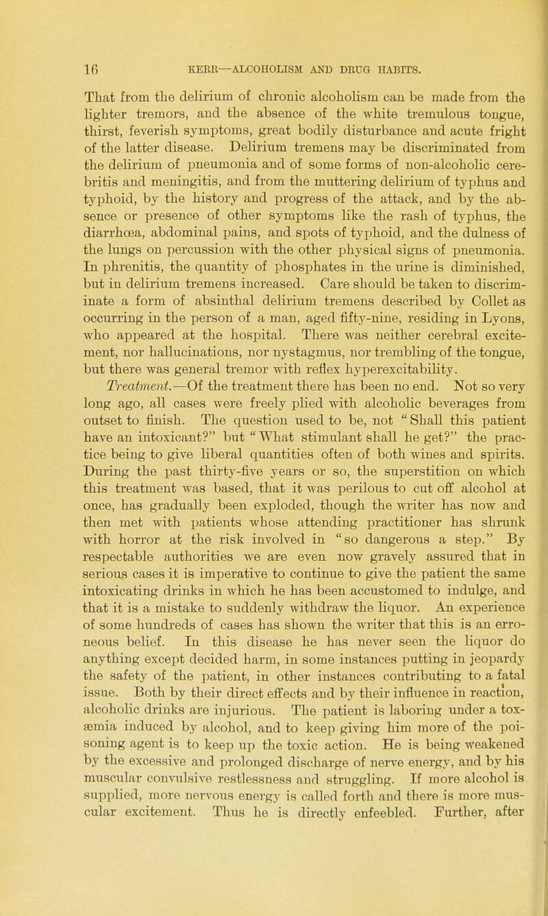 That from the delirium of chronic alcoholism cau be made from the lighter tremors, and the absence of the white tremulous tongue, thirst, feverish symptoms, great bodily disturbance and acute fright of the latter disease. Delirium tremens may be discriminated from the delirium of pneumonia and of some forms of non-alcoholic cere- bri tis and meningitis, and from the muttering delirium of typhus and typhoid, by the history and progress of the attack, and by the ab- sence or presence of other symptoms like the rash of typhus, the diarrhoea, abdominal jjains, and spots of typhoid, and the dulness of the lungs on percussion with the other physical signs of pneumonia. In phrenitis, the quantity of phosphates in the urine is diminished, but in delirium tremens increased. Care should be taken to discrim- inate a form of absinthal delirium tremens described by Collet as occurring in the person of a man, aged fifty-nine, residing in Lyons, who appeared at the hospital. There was neither cerebral excite- ment, nor hallucinations, nor nystagmus, nor trembling of the tongue, but there was general tremor with reflex hyperexcitability. Treatment.—Of the treatment there has been no end. Not so very long ago, all cases were freely plied with alcoholic beverages from outset to finish. The question used to be, not Shall this patient have an intoxicant? but What stimulant shall he get? the prac- tice being to give liberal quantities often of both wines and spirits. During the past thirty-five years or so, the superstition on which this treatment was based, that it was perilous to cut off alcohol at once, has gradually been exploded, though the writer has now and then met with patients whose attending practitioner has shrunk with horror at the risk involved in so dangerous a step. By respectable authorities we are even now gravely assured that in serious cases it is imperative to continue to give the patient the same intoxicating drinks in which he has been accustomed to indulge, and that it is a mistake to suddenly withdraw the liquor. An experience of some hundreds of cases has shown the writer that this is an erro- neous belief. In this disease he has never seen the liquor do anything except decided harm, in some instances putting in jeopardy the safety of the patient, in other instances contributing to a fatal issue. Both by their direct effects and by their influence in reaction, alcoholic drinks are injurious. The patient is laboring under a tox- aemia induced by alcohol, and to keep giving him more of the poi- soning agent is to keep up the toxic action. He is being weakened by the excessive and prolonged discharge of nerve energy, and by his muscular convulsive restlessness and struggling. If more alcohol is supplied, more nervous energy is called forth and there is more mus- cular excitement. Thus he is directly enfeebled. Further, after