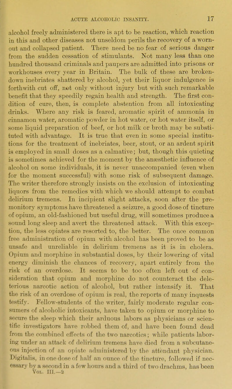 alcohol freely administered there is apt to be reaction, which reaction in this and other diseases not unseldom perils the recovery of a worn- out and collapsed patient. There need be no fear of serious danger from the sudden cessation of stimulants. Not many less than one himdred thousand criminals and paupers are admitted into prisons or workhouses every year in Britain. The bulk of these are broken- down inebriates shattered by alcohol, yet their liquor indulgence is forthwith cut off, not only without injury but with such remarkable benefit that they speedily regain health and strength. The first con- dition of cure, then, is complete abstention from all intoxicating drinks. Where any risk is feared, aromatic spirit of ammonia in cinnamon water, aromatic powder in hot water, or hot water itself, or some liquid preparation of beef, or hot milk or broth may be substi- tuted with advantage. It is true that even in some special institu- tions for the treatment of inebriates, beer, stout, or an ardent spirit is employed in small doses as a calmative; but, though this quieting is sometimes achieved for the moment by the anaesthetic influence of alcohol on some individuals, it is never una,ccompanied (even when for the moment successful) with some risk of subsequent damage. The wi'iter therefore strongly insists on the exclusion of intoxicating liquors from the remedies with which we should attempt to combat delirium tremens. In incipient slight attacks, soon after the pre- monitory symptoms have threatened a seizure, a good dose of tincture of opium, an old-fashioned but useful drug, will sometimes produce a sound long sleep and avert the threatened attack. With this excep- tion, the less opiates are resorted to, the better. The once common free administration of opium with alcohol has been proved to be as unsafe and unreliable in delirium tremens as it is in cholera. Opium and morjjhine in substantial doses, by their lowering of vital energy diminish the chances of recovery, apart entirely from the risk of an overdose. It seems to be too often left out of con- sideration that oi)ium and morphine do not counteract the dele- terious narcotic action of alcohol, but rather intensify it. That the risk of an overdose of opium is real, the reports of many inquests testify. Fellow-students of the writer, fairly moderate regular con- sumers of alcoholic intoxicants, have taken to opium or mori)hine to secure the sleep which their arduous labors as jjhysicians or scien- tific investigators have robbed them of, and have been found dead from the combined f^ffertH of the two narcotics; while patients labor- ing under an attack of delirium tremens li.ive died from a siibcutane- ous injection of an 07)iatf! administered by the attendant physician. Digitalis, in one dose of half an ounce of the tincture, followed if nec- essary by a second in a few hours and a third of two drachms, has been Vol,. 111.-2