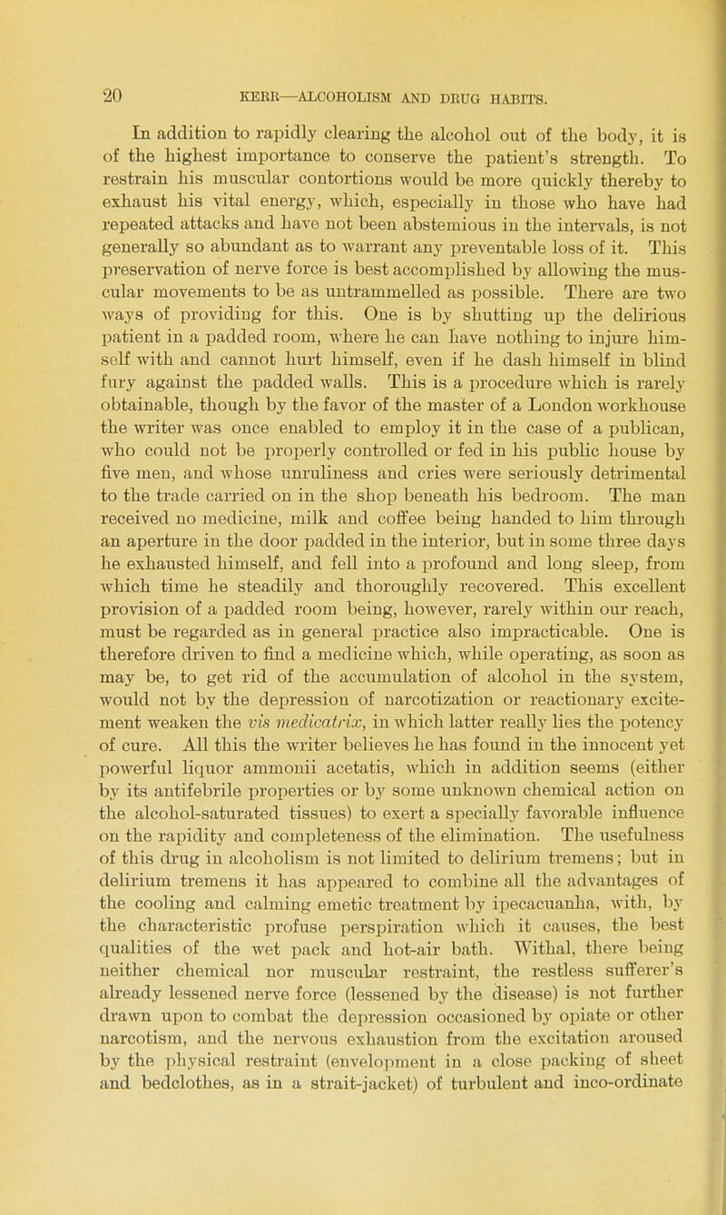 In addition to rapidly clearing the alcohol out of the body, it is of the highest importance to conserve the patient's strength. To restrain his muscular contortions would be more quickly thereby to exhaust his vital energy, which, especially in those who have had repeated attacks and have not been abstemious in the intei-vals, is not generally so abundant as to warrant any preventable loss of it. This preservation of nerve force is best accomplished by allowing the mus- cular movements to be as untrammelled as possible. There are two Avays of providing for this. One is by shutting up the delirious patient in a padded room, Avhere he can have nothing to injure him- seK with and cannot hurt himself, even if he dash himself in blind fury against the padded walls. This is a procedm-e Avhich is rarely obtainable, though by the favor of the master of a London workhouse the writer was once enabled to employ it in the case of a publican, who could not be properly controlled or fed in his public house by five men, and whose unruliness and cries were seriously detrimental to the trade carried on in the shop beneath his bedroom. The man received no medicine, milk and coffee being handed to him through an aperture in the door padded in the interior, but in some three days he exhausted himself, and fell into a profound and long sleep, from which time he steadily and thoroughly recovered. This excellent provision of a padded room being, however, rarely within our reach, must be regarded as in general practice also impracticable. One is therefore driven to find a medicine which, while operating, as soon as may be, to get rid of the accumulation of alcohol in the system, would not by the dei^ression of narcotization or reactionary excite- ment weaken the vis medicatrix, in which latter really lies the potency of cure. All this the writer believes he has found in the innocent yet powerful liquor ammonii acetatis, which in addition seems (either hy its antifebrile properties or by some unknown chemical action on the alcohol-saturated tissues) to exert a specially favorable influence on the rapidity and completeness of the elimination. The usefulness of this drug in alcoholism is not limited to delirium tremens; but in delirium tremens it has appeared to combine all the advantages of the cooling and calming emetic treatment by ipecacuanha, with, hj the characteristic jirofuse perspiration which it causes, the best qualities of the wet pack and hot-air bath. Withal, there being neither chemical nor muscular restraint, the restless suflferer's already lessened nerve force (lessened by the disease) is not further drawn upon to combat the depression occasioned by opiate or other narcotism, and the nervous exhaustion from the excitation aroused by the physical restraint (envelopment in a close packing of sheet and bedclothes, as in a strait-jacket) of turbulent and inco-ordinate