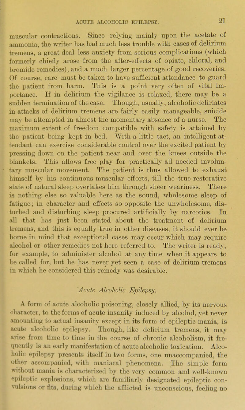 muscular contractions. Since relying mainly upon the acetate of ammonia, the writer has had much less trouble with cases of delirium tremens, a great deal less anxiety from serious complications (which formerly chiefly arose from the after-effects of opiate, chloral, and bromide remedies), and a much larger percentage of good recoveries. Of course, care must be taken to have sufficient attendance to guard the patient from harm. This is a point very often of vital im- portance. If in delirium the vigilance is relaxed, there may be a sudden termination of the case. Though, usually, alcoholic deliriates in attacks of delirium tremens are fairly easily manageable, suicide may be attempted in almost the momentary absence of a nurse. The maximum extent of freedom compatible with safety is attained by the patient being kept in bed. With a little tact, an intelligent at- tendant can exercise considerable control over the excited patient by pressing dovra on the patient near and over the knees oiitside the blankets. This allows free play for practically all needed involun- tary muscular movement. The patient is thus allowed to exhaust himseK by his continuous muscular efforts, till the true restorative state of natural sleep overtakes him through sheer weariness. There is nothing else so valuable here as the sound, wholesome sleep of fatigue; in character and effects so opposite the unwholesome, dis- turbed and disturbing sleep procured artificially by narcotics. In all that has just been stated about the treatment of delirium tremens, and this is equally true in other diseases, it should ever be borne in mind that exceptional cases may occur which may require alcohol or other remedies not here referred to. The writer is ready, for example, to administer alcohol at any time when it appears to be called for, but he has never yet seen a case of delirium tremens in which he considered this remedy was desirable. Acute Alcoholic Epilepsy. A form of acute alcoholic poisoning, closely allied, by its nervous cliaracter, to the forms of acute insanity induced by alcohol, yet never amounting to actual insanity excei)t in its form of epileptic mania, is acute alcoholic epilepsy. Though, like delirium tremens, it may arise from time to time in the course of chronic alcoholism, it fre- quently is an early manifestation of acute alcoholic toxication. Alco- holic epilepsy presents itself in two forms, one unaccompanied, the other acc()mpanied, with maniacal phenomena. The simple form without mania is characterized l)y the very common and well-known epileptic explosions, which are familiarly designated epileptic con- vulsions or fits, during which the afflicted is unconscious, feeling no