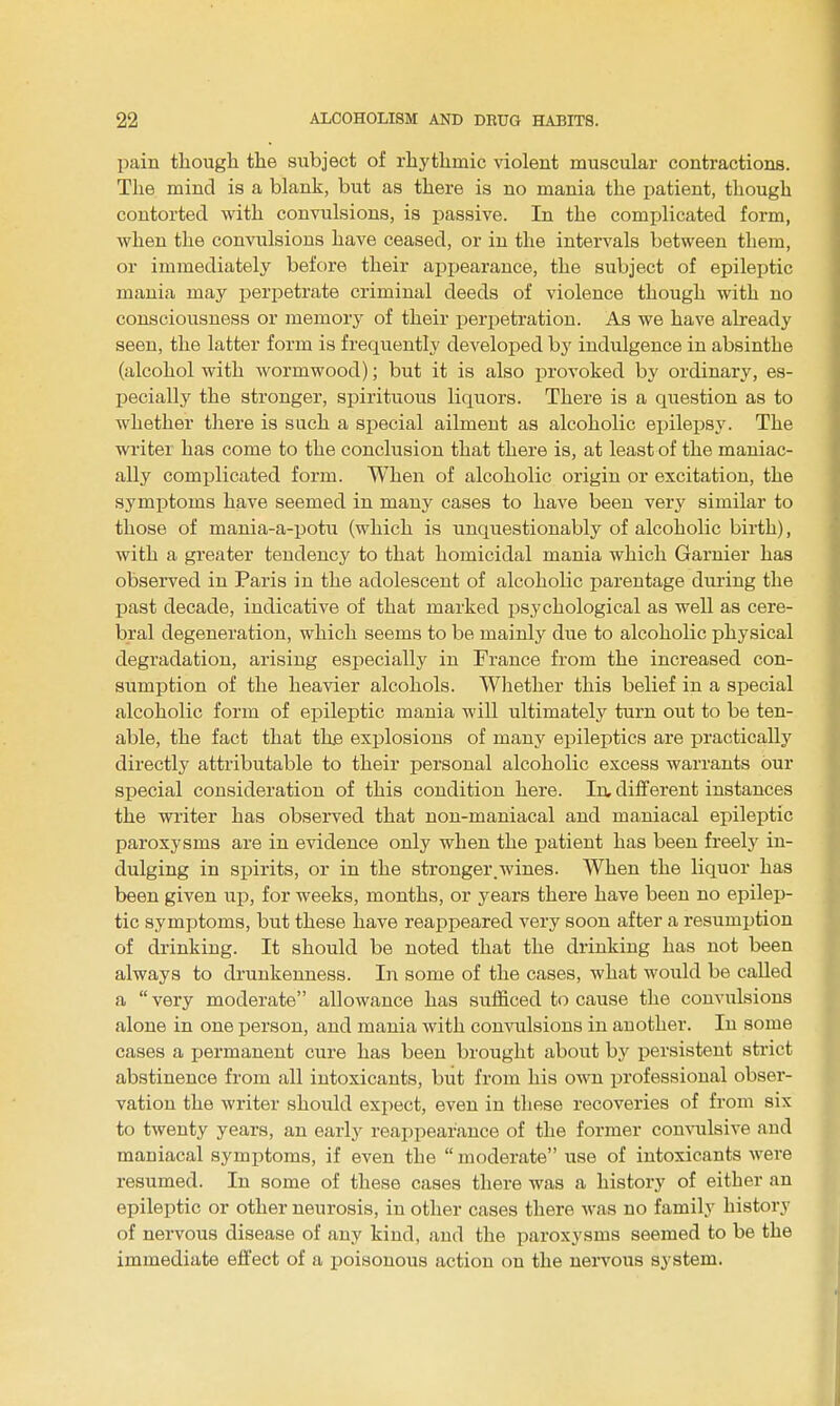 pain thougli the subject of rhythmic violent muscular contractions. The mind is a blank, but as there is no mania the patient, though contorted with convulsions, is passive. In the complicated form, when the convulsions have ceased, or in the intervals between them, or immediately before their apjjearance, the subject of epileptic mania may perpetrate criminal deeds of violence though with no consciousness or memory of their perpetration. As we have already seen, the latter form is frequently developed by indulgence in absinthe (alcohol with wormwood); but it is also provoked by ordinary, es- Ijecially the stronger, spirituous liquors. There is a question as to whether there is such a special ailment as alcoholic epilepsy. The writer has come to the conclusion that there is, at least of the maniac- ally complicated form. When of alcoholic origin or excitation, the symijtoms have seemed in many cases to have been very similar to those of mania-a-potu (which is unquestionably of alcoholic birth), with a greater tendency to that homicidal mania which Garnier has observed in Paris in the adolescent of alcoholic parentage during the past decade, indicative of that marked psychological as well as cere- bral degeneration, which seems to be mainly due to alcoholic physical degradation, arising especially in France from the increased con- sumption of the heavier alcohols. Whether this belief in a special alcoholic form of epileptic mania will ultimately turn out to be ten- able, the fact that the explosions of many epileptics are practically directly attributable to their personal alcoholic excess warrants bur special consideration of this condition here. In, different instances the writer has observed that non-maniacal and maniacal epileptic paroxysms are in evidence only when the patient has been freely in- dulging in spirits, or in the stronger.wines. When the liquor has been given up, for weeks, months, or years there have been no epilep- tic symptoms, but these have reappeared very soon after a resumption of drinking. It should be noted that the drinking has not been always to drunkenness. In some of the cases, what would be called a  very moderate allowance has sufficed to cause the convulsions alone in one person, and mania with convulsions in another. In some cases a jjermanent cure has been brought about by persistent strict abstinence from all intoxicants, but from his own professional obser- vation the writer should expect, even in these recoveries of from six to twenty years, an early reapjiearance of the former con^^llsive and maniacal symptoms, if even the  moderate use of intoxicants were resumed. In some of these cases there was a history of either an epileptic or other neurosis, in other cases there was no family history of nervous disease of any kind, and the paroxysms seemed to be the immediate effect of a poisonous action on the nervous system.