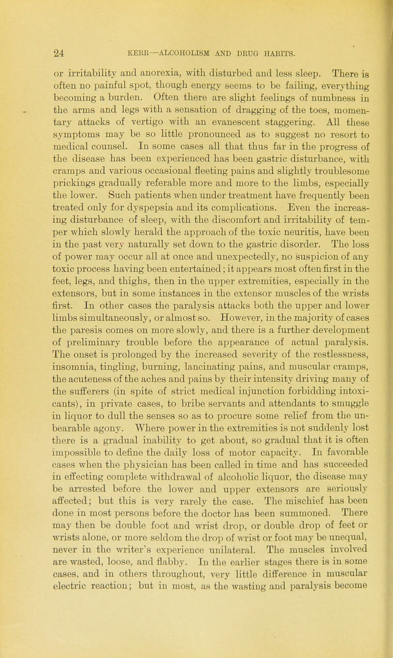 or irritability and anorexia, with disturbed and less sleep. There is often no painful spot, though energy seems to be faiUng, everything becoming a burden. Often there are slight feelings of numbness in the arms and legs with a sensation of dragging of the toes, momen- tary attacks of vertigo with an evanescent staggering. All these symptoms may be so little laronounced as to suggest no resort to medical counsel. In some cases all that thus far in the progress of the disease has been experienced has been gastric disturbance, with cramps and various occasional fleeting pains and slightly troublesome prickings gradually referable more and more to the limbs, especially the lower. Such patients when under treatment have frequently been treated only for dyspepsia and its complications. Even the increas- ing disturbance of sleep, with the discomfort and irritability of tem- per which slowly herald the approach of the toxic neuritis, have been in the past very naturally set down to the gastric disorder. The loss of power may occur aU at once and unexpectedly, no suspicion of any toxic process having been entertained; it appears most often first in the feet, legs, and thighs, then in the upper extremities, especially in the extensors, but in some instances in the extensor muscles of the wrists first. In other cases the paralysis attacks both the upper and lower limbs simultaneously, or almost so. However, in the majority of cases the paresis comes on more slowly, and there is a further development of preliminary trouble before the appearance of actual paralysis. The onset is prolonged by the increased severity of the restlessness, insomnia, tingling, burning, lancinating pains, and muscular cramps, the acuteness of the aches and pains by their intensity driving many of the sufferers (in spite of strict medical injunction forbidding intoxi- cants), in private cases, to bribe servants and attendants to smuggle in liquor to dull the senses so as to procure some relief fi'om the un- bearable agony. Where power in the exti'emities is not suddenly lost there is a gradual inability to get about, so gradual that it is often impossible to define the daily loss of motor capacity. In favorable cases when the physician has been called in time and has succeeded in effecting complete withdrawal of alcoholic licjuor, the disease may be an'ested before the lower and upper extensors are seriously affected; but this is very rarely the case. The mischief has been done in most persons before the doctor has been summoned. There may then be double foot and wrist drop, or double drop of feet or wrists alone, or more seldom the drop of wrist or foot may be unequal, never in the writer's experience unilateral. The muscles involved are wasted, loose, and flabby. In the earlier stages there is in some oases, and in others throughout, very little difference in muscular electi'ic reaction; but in most, as the wasting and paralysis become