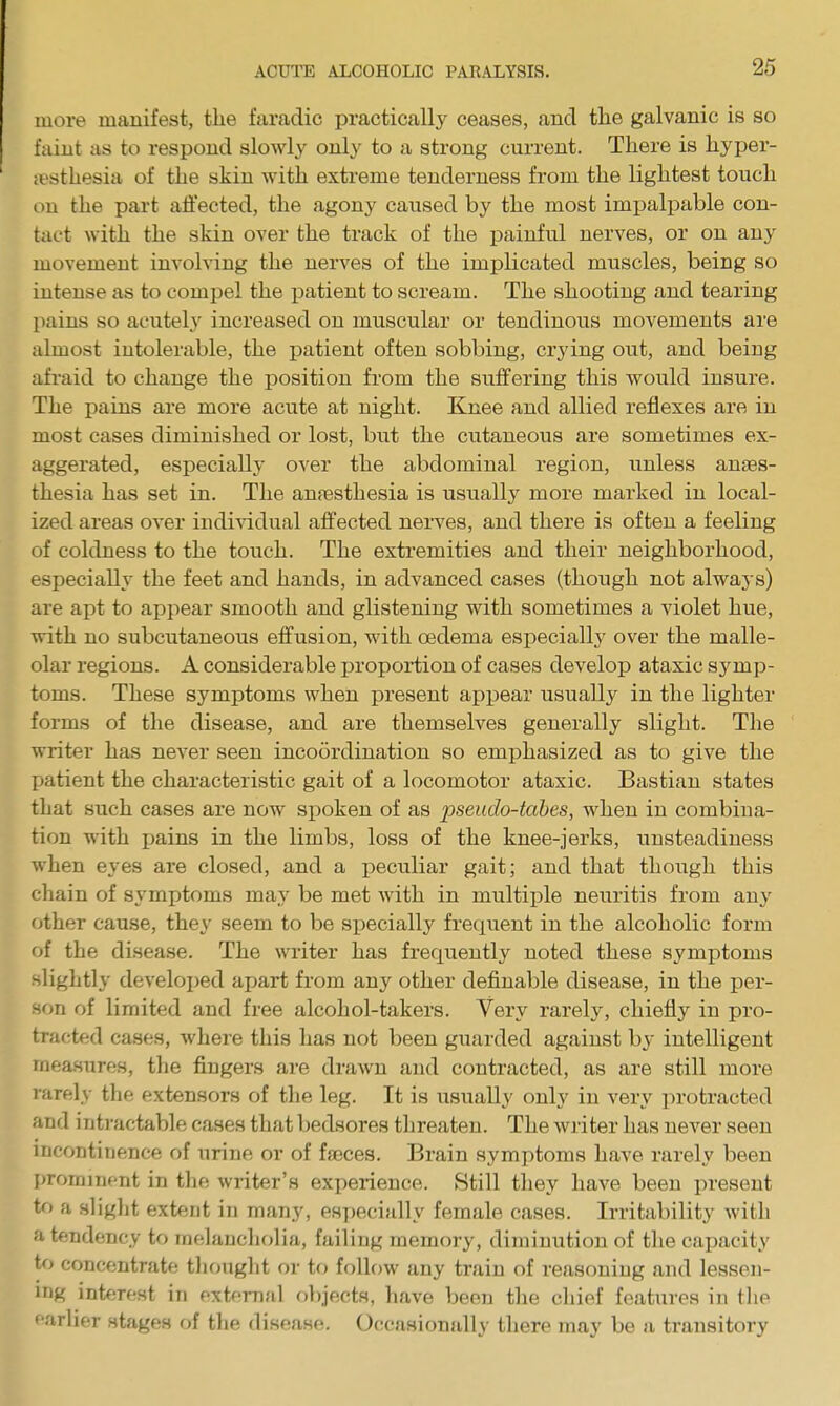 more manifest, the faradic practically ceases, and tlie galvanic is so faint as to respond slowly only to a strong current. There is hyper- a'sthesia of the skin with extreme tenderness from the lightest touch on the part aii'ected, the agony caused by the most impalpable con- tact with the skin over the track of the j)ainful nerves, or on any movement involving the nerves of the implicated muscles, being so intense as to compel the patient to scream. The shooting and tearing pains so acutely increased on muscular or tendinous movements are almost intolerable, the patient often sobbing, crying out, and being afraid to change the position from the suffering this would insure. The pains are more acute at night. Knee and allied reflexes are in most cases diminished or lost, but the cutaneous are sometimes ex- aggerated, especially over the abdominal region, unless anaes- thesia has set in. The anaesthesia is usually more marked in local- ized areas over indiAddual affected nerves, and there is often a feeling of coldness to the touch. The extremities and their neighborhood, especially the feet and hands, in advanced cases (though not always) are apt to appear smooth and glistening with sometimes a violet hue, with no subcutaneous effusion, with oedema especially over the malle- olar regions. A considerable proportion of cases develop ataxic symp- toms. These symptoms when present appear usually in the lighter forms of the disease, and are themselves generally slight. The writer has nexev seen incoordination so emphasized as to give the patient the characteristic gait of a locomotor ataxic. Bastian states that such cases are now si)oken of as pseudo-tabes, when in combina- tion with pains in the limbs, loss of the knee-jerks, unsteadiness when eyes are closed, and a peculiar gait; and that though this chain of symptoms may be met with in multiple neuritis from any other cause, they seem to be sj)ecially frequent in the alcoholic form of the disease. The writer has frequently noted these symptoms slightly developed apart from any other definable disease, in the per- son of limited and free alcohol-takers. Very rarely, chiefly in pro- tracted cases, where this has not been guarded against by intelligent measures, the fingers are drawn and contracted, as are still more rarely the extensors of the leg. It is usually only in very protracted and intractable cases that bedsores threaten. The Avriter has never seen incontinence of urine or of faeces. Brain symptoms have rarely been promiTifnt in the writer's experience. Still they have been present to fi slight extent in many, eHj)ecially female cases. Irritability with a tendency to melancholia, failing memory, diminution of the capacity to concentrate thought or tf) follow any train of reasoning and lessen- ing interest in external objects, have been the chief features in the farlier stages of the disease. Occasionally there may be a transitory