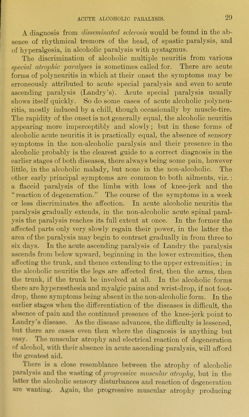 A diagnosis from disseminated sclerosis would be found in the ab- sence of rhythmical tremors of the head, of spastic paralysis, and of hyperalgesia, in alcoholic paralysis with nystagmus. The discrimination of alcoholic multiple neuritis from various special atrophic paralyses is sometimes called for. There are acute forms of polyneuritis in which at their onset the symptoms may be en'oneousl}' attributed to acute special paralj^sis and even to acute ascending paralysis (Landry's). Acute special paralysis usually shows itself quickly. So do some cases of acute alcoholic polyneu- ritis, mostly induced by a chill, though occasionally by muscle-tire. The rapidity of the onset is not generally equal, the alcoholic neuritis appearing more impercejitibly and slowly; but in these forms of alcoholic acute neuritis it is practically equal, the absence of sensory symptoms in the non-alcoholic paralysis and their presence in the alcoholic probably is the clearest guide to a correct diagnosis in the earlier stages of both diseases, there always being some pain, however little, in the alcoholic malady, but none in the non-alcoholic. The other early principal symptoms are common to both ailments, viz.: a flaccid paralysis of the limbs with loss of knee-jerk and the reaction of degeneration. The course of the symptoms in a week or less discriminates the affection. In acute alcoholic neuritis the paralysis gradually extends, in the non-alcoholic acute spinal paral- ysis the paralysis reaches its full extent at once. In the former the affected parts only very slowly regain their power, in the latter the area of the paralysis may begin to contract gradually in from three to six days. In the acute ascending paralysis of Landry the paralysis ascends from below upward, beginning in the lower extremities, then affecting the trunk, and thence extending to the upper extremities; in the alcoholic neuritis the legs are affected first, then the arms, then the trunk, if the trunk be involved at all. In the alcoholic forms there are hypersesthesia and myalgic pains and wrist-drop, if not foot- drop, these symptoms being absent in the non-alcoholic form. In the earlier stages when the differentiation of the diseases is difficult, the absence of pain and the continued presence of the knee-jerk point to Landry's disease. As the disease advances, the difficulty is lessened, but there are cases even then where the diagnosis is anything but easy. The muscular atrophy and electrical reaction of degeneration of alcohol, with their absence in acute ascending paralysis, will afford the greatest aid. There is a close resemblance between the atrophy of alcoholic paralysis and the wasting of progressive muscidar atrophy, but in the latter the alcoholic sensory disturbances and reaction of degeneration are wanting. Again, the progressive muscular atrophy producing