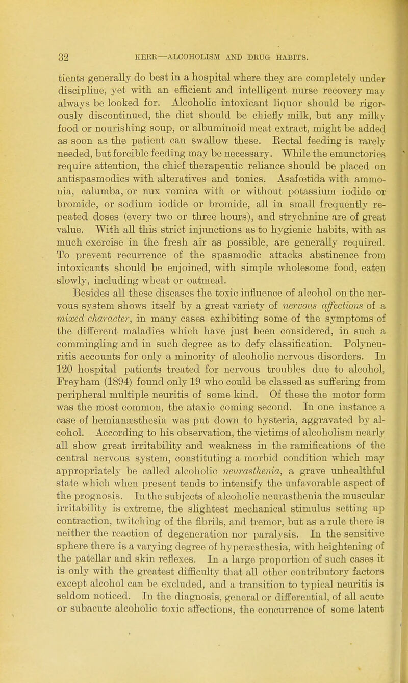 tients generally' do best in a hospital where they are completely under discipline, yet with an efficient and intelligent nurse recovery may always be looked for. Alcoholic intoxicant liquor should be rigor- ously discontinued, the diet should be chiefly milk, but any milky food or nourishing soup, or albuminoid meat extract, might be added as soon as the patient can swallow these. Rectal feeding is rarely needed, but forcible feeding may be necessary. While the emunctories require attention, the chief therapeutic reliance should be i)laced on antispasmodics with alteratives and tonics. Asafoetida with ammo- nia, calumba, or nux vomica with or without ijotassium iodide or bromide, or sodium iodide or bromide, all in small frequently re- peated doses (every two or three hours), and strychnine are of great value. With all this strict injunctions as to hygienic habits, with as much exercise in the fresh air as possible, are generally required. To prevent recurrence of the spasmodic attacks abstinence from intoxicants should be enjoined, with simple wholesome food, eaten slowly, including wheat or oatmeal. Besides aU these diseases the toxic influence of alcohol on the ner- vous system shows itself by a great variety of nervous affections of a mixed character, in many cases exhibiting some of the symptoms of the different maladies which have just been considered, in such a commingling and in such degree as to defy classification. Polyneu- ritis accounts for only a minority of alcoholic nervous disorders. In 120 hospital patients treated for nervous troubles due to alcohol, Freyham (1894) found only 19 who could be classed as suffering fi-om peripheral multiple neuritis of some kind. Of these the motor form was the most common, the ataxic coming second. In one instance a case of hemianeesthesia was put down to hysteria, aggravated by al- cohol. According to his observation, the victims of alcoholism nearly all show great irritability and weakness in the ramifications of the central nervous system, constituting a morbid condition which may appropriately be called alcoholic neurasthenia, a grave unhealthful state which when present tends to intensify the unfavorable aspect of the prognosis. In the subjects of alcoholic neurasthenia the muscular irritability is extreme, the slightest mechanical stimulus setting up contraction, twitching of the fibrils, and tremor, but as a rule there is neither the reaction of degeneration nor paralysis. In the sensitive sphere there is a varying degree of hyperstssthesia, with heightening of the patellar and skin reflexes. In a large proportion of such cases it is only with the greatest difficulty that all other contributory factors except alcohol can be excluded, and a transition to typical neuritis is seldom noticed. In the diagnosis, general or differential, of all acute or subacute alcoholic toxic affections, the concurrence of some latent