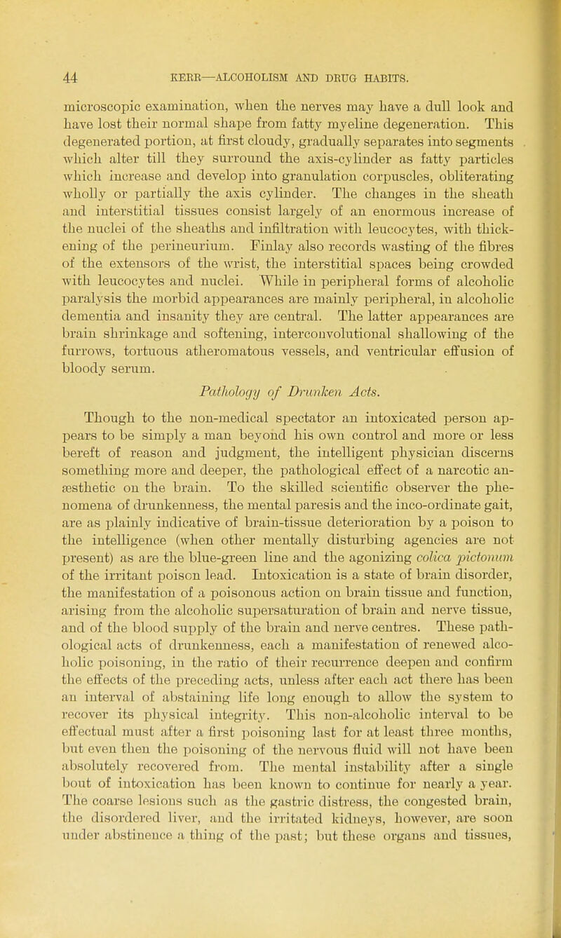 microscopic examination, when tlie nerves may have a dull look and Lave lost their normal shape from fatty myeline degeneration. This degenerated portion, at first cloudy, gradually separates into segments which alter till they surround the axis-cylinder as fatty particles which increase and develop into granulation corpuscles, obliterating wholly or partially the axis cylinder. The changes in the sheath and interstitial tissues consist largely of an enormous increase of the nuclei of the sheaths and infiltration with leucocytes, with thick- ening of the perineurium. Fiulay also records wasting of the fibres of the extensors of the wrist, the interstitial spaces being crowded with leucocytes and nuclei. While in peripheral forms of alcoholic paralysis the morbid appearances are mainly peripheral, in alcoholic dementia and insanity they are central. The latter appearances are brain shrinkage and softening, intercouvolutional shallowing of the furrows, tortuous atheromatous vessels, and ventricular efi'usion of bloody serum. Pathology of Drunken Acts. Though to the non-medical spectator an intoxicated person ap- pears to be simply a man beyond his own control and more or less bereft of reason and judgment, the intelligent physician discerns something more and deeper, the x^athological efi'ect of a narcotic an- fEsthetic on the brain. To the skilled scientific observer the phe- nomena of drunkenness, the mental paresis and the inco-ordinate gait, are as plainly indicative of brain-tissue deterioration b}^ a poison to the intelligence (when other mentally disturbing agencies are not present) as are the blue-green line and the agonizing colica pictonum of the irritant poison lead. Intoxication is a state of brain disorder, the manifestation of a poisonous action on brain tissue and function, arising from the alcoholic supersaturation of brain and nerve tissue, and of the blood supply of the brain and nerve centres. These path- ological acts of drunkenness, each a manifestation of renewed alco- holic poisoning, in the ratio of their recurrence deepen and confirm the eft'ects of the ])receding acts, unless after each act there has been an interval of abstaining life long enough to allow the system to recover its physical integrit3\ This non-alcoholic interval to be eft'ectual must after a first poisoning last for at least three mouths, but even then the poisoning of the nervous fluid will not have been absolutely recovered from. The mental instability after a single bout of intoxication has been known to continue for nearl,y a year. The coarse lesions such as the gastric distress, the congested brain, the disordered liver, and the irritated kidneys, however, are soon uuder abstinence a thing of the past; but these organs and tissues,