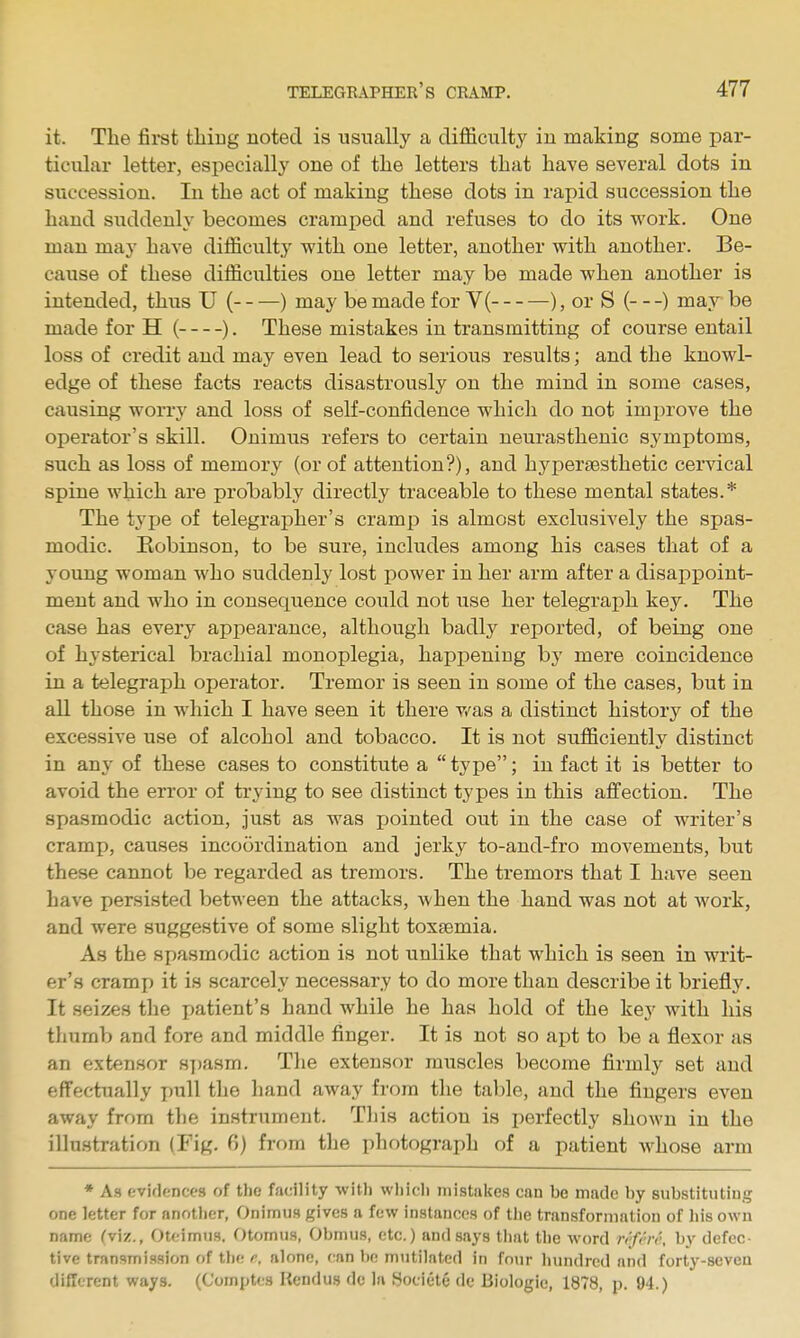 it. The fii-st thiug noted is usually a cliflficiilty in making some par- ticular letter, especially one of the letters that have several dots in succession. In the act of making these dots in rapid succession the hand suddenly becomes cramped and refuses to do its work. One man may have difficulty with one letter, another with another. Be- cause of these difficulties one letter may be made when another is intended, thus U ( ) may be made for V( ), or S ( ) may be made for H ( ). These mistakes in transmitting of course entail loss of credit and may even lead to serious results; and the knowl- edge of these facts reacts disastrously on the mind in some cases, causing worry and loss of self-confidence which do not improve the operator's skill. Onimus refers to certain neurasthenic symptoms, such as loss of memory (or of attention?), and hyperaesthetic cervical spine which are probably directly traceable to these mental states.* The type of telegrapher's cramp is almost exclusively the spas- modic. Robinson, to be sure, includes among his cases that of a young woman who suddenly lost power in her arm after a disappoint- ment and who in consequence could not use her telegraph key. The case has every appearance, although badly reported, of being one of hysterical brachial monoplegia, happening by mere coincidence in a telegraph operator. Tremor is seen in some of the cases, but in all those in which I have seen it there v/as a distinct history of the excessive use of alcohol and tobacco. It is not sufficiently distinct in any of these cases to constitute a  type; in fact it is better to avoid the error of trying to see distinct types in this affection. The spasmodic action, just as was pointed out in the case of writer's cramp, causes incoordination and jerky to-and-fro movements, but these cannot be regarded as tremors. The tremors that I have seen have persisted between the attacks, when the hand was not at work, and were suggestive of some slight toxaemia. As the spasmodic action is not unlike that which is seen in writ- er's cramp it is scarcely necessary to do more than describe it briefly. It seizes the patient's hand while he has hold of the key with his thumb and fore and middle finger. It is not so apt to be a flexor as an extensor H7)asm. The extensor muscles become firmly set and effectually imll the hand away from the table, and the fingers even away from the instrument. Tliis action is perfectly sIiom'u in the illustration (Fig. 0) from the photograph of a patient whose arm * As eviflencfs of the facility witli wliicli mistakes can be made by substitutiug one letter for another, Onimus gives a few instances of the transformation of his own name (viz., Oteimiis. Otomus, Obmus, etc.) and says that the word ri'fvvt', by defec- tive transmission of the r. alone, ran be mutilated in four hundred and forty-seven different ways. (Comptcs Rcndus de la Hociete de Biologic, 1878, p. 94.)
