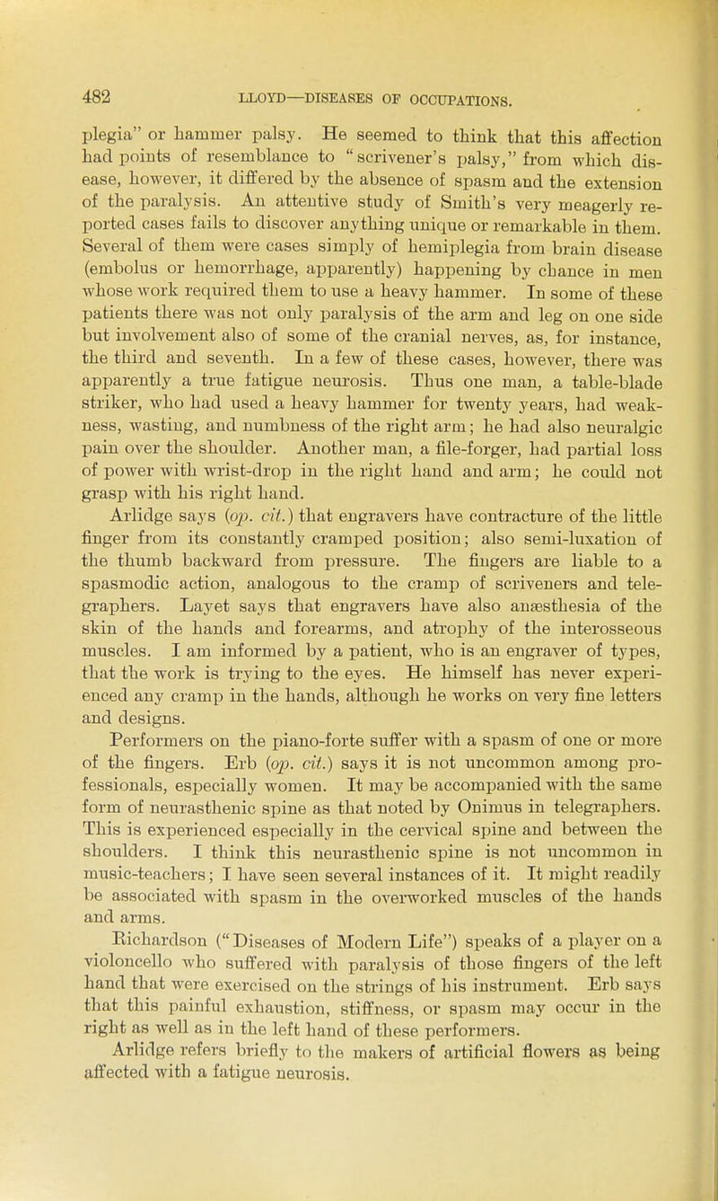 plegia or hammer palsy. He seemed to think that this affection had points of resemblance to scrivener's palsy, from which dis- ease, however, it differed by the absence of spasm and the extension of the paralysis. An attentive study of Smith's very meagerly re- ported cases fails to discover anything unique or remarkable in them. Several of them were cases simply of hemiplegia from brain disease (embolus or hemorrhage, apparently) happening by chance in men whose work required them to use a heavy hammer. In some of these patients there was not only paralysis of the arm and leg on one side but involvement also of some of the cranial nerves, as, for instance, the third and seventh. In a few of these cases, however, there was apparently a true fatigue neurosis. Thus one man, a table-blade striker, who had used a heavy hammer for twenty years, had weak- ness, wasting, and numbness of the right arm; he had also neuralgic pain over the shoulder. Another man, a file-forger, had partial loss of power with wrist-drop in the right hand and arm; he could not grasp with his right hand. Arlidge says (o/j. cit.) that engravers have contracture of the little finger from its constantly cramped position; also semi-luxation of the thumb backward from pressure. The fingers are liable to a spasmodic action, analogous to the cramp of scriveners and tele- graphers. Layet says that engravers have also anaesthesia of the skin of the hands and forearms, and atrophy of the interosseous muscles. I am informed by a patient, who is an engraver of types, that the work is trying to the eyes. He himself has never experi- enced any cramp in the hands, although he works on very fine letters and designs. Performers on the piano-forte suffer with a spasm of one or more of the fingers. Erb {op. cit.) says it is not uncommon among pro- fessionals, especially women. It may be accompanied with the same form of neurasthenic spine as that noted by Onimus in telegraphers. This is experienced especially in the cervical spine and between the shoiilders. I think this neurasthenic spine is not uncommon in music-teachers; I have seen several instances of it. It might readily be associated with spasm in the overworked muscles of the hands and arms. Kichardson ( Diseases of Modern Life) speaks of a player on a violoncello who suffered with paralysis of those fingers of the left hand that were exercised on the strings of his instrument. Erb says that this painful exhaustion, stiffness, or spasm may occiir in the right as well as in the left hand of these performers. Arlidge refers briefly to the makers of artificial flowers &9 being affected with a fatigue neurosis.