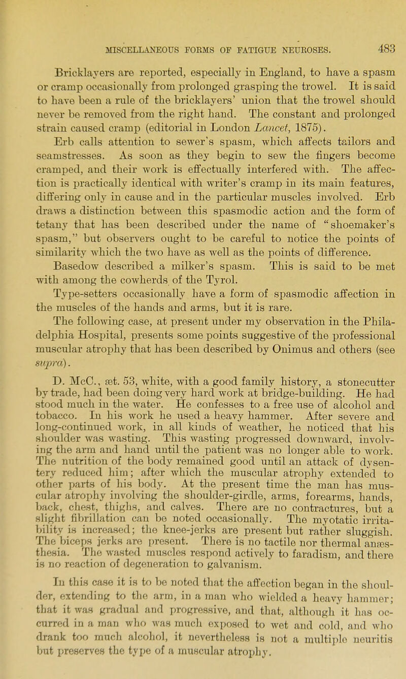 Bricklayers are reported, especially in England, to have a spasm or cramp occasionally from prolonged grasping the trowel. It is said to have been a rnle of the bricklayers' union that the trowel should never be removed from the right hand. The constant and prolonged strain caused cramp (editorial in London Lancet, 1875). Erb calls attention to sewer's spasm, which affects tailors and seamstresses. As soon as they begin to sew the fingers become cramped, and their work is effectually interfered with. The affec- tion is practically identical with writer's cramp in its main features, differing only in cause and in the particular muscles involved. Erb di'avvs a distinction between this spasmodic action and the form of tetany that has been described under the name of shoemaker's spasm, but observers ought to be careful to notice the points of similarity which the two have as well as the points of difference. Basedow described a milker's spasm. This is said to be met with among the cowherds of the Tyrol. Type-setters occasionally have a form of spasmodic affection in the muscles of the hands and arms, but it is rare. The folloAving case, at present under my observation in the Phila- delphia Hospital, presents some points suggestive of the professional muscular atrophy that has been described by Onimus and others (see siqyra). D. McC, ret. 53, white, with a good family history, a stonecutter by trade, had been doing very hard work at bridge-building. He had stood much in the water. He confesses to a free use of alcohol and tobacco. In his work he used a heavy hammer. After severe and long-continued work, in all kinds of weather, he noticed that his shoulder was wasting. This wasting progressed downward, involv- ing the arm and hand until the patient was no longer able to work. The nutrition of the body remained good until an attack of dysen- tery reduced him; after which the muscular atrophy extended to other parts of his body. At the present time the man has mus- cular atrophy involving the shoulder-girdle, arms, forearms, hands, back, chest, thighs, and calves. There are no contractures, but a slight fibrillation can be noted occasionally. The myotatic irrita- bility is increased; the knee-jerks are present but rather sluggish. The biceps jerks are present. There is no tactile nor thermal anaDs- thesia. The wasted muscles respond actively to faradism, and there is no reaction of degeneration to galvanism. In this case it is to be noted that the affection began in the shoul- der, extending to the arm, in a man who wielded a heavy hammer; that it was gradual and progressive, and that, although it has oc- curred in a man who was much exposed to wet and cold, and who drank too much alcohol, it nevertheless is not a multiple neuritis but preserves the type of a muscular atrophy.