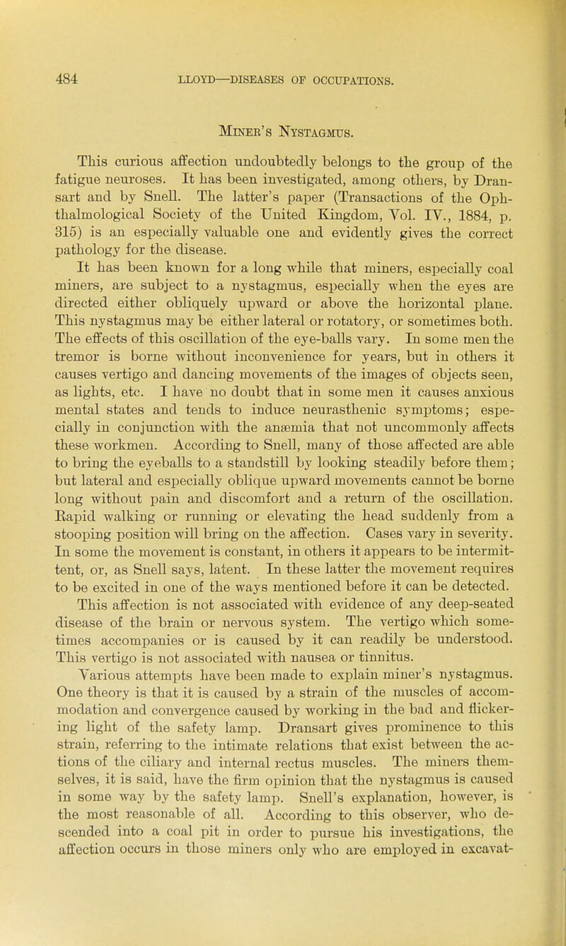 Miner's Nystagmus. This curious affection undoubtedly belongs to the group of the fatigue neuroses. It has been investigated, among others, by Dran- sart and by Suell. The latter's paper (Transactions of the Oph- thalmological Society of the United Kingdom, Vol. IV., 1884, ji. 315) is an especially valuable one and evidently gives the correct pathology for the disease. It has been known for a long while that miners, especially coal miners, are subject to a nystagmus, esjjecially when the eyes are directed either obliquely uiDward or above the horizontal plane. This nystagmus may be either lateral or rotatory, or sometimes both. The effects of this oscillation of the eye-balls vary. In some men the tremor is borne without inconvenience for years, but in others it causes vertigo and dancing movements of the images of objects seen, as lights, etc. I have no doubt that in some men it causes anxious mental states and tends to induce neurasthenic symptoms; espe- cially in conjunction with the anaemia that not uncommonly affects these workmen. According to Snell, many of those affected are able to bring the eyeballs to a standstill by looking steadily before them; but lateral and especially oblique upward movements cannot be borne long without pain and discomfort and a return of the oscillation. Bapid walking or running or elevating the head suddenly from a stooping position will bring on the affection. Cases vary in severity. In some the movement is constant, in others it appears to be intermit- tent, or, as Snell says, latent. In these latter the movement requires to be excited in one of the ways mentioned before it can be detected. This affection is not associated with evidence of any deep-seated disease of the brain or nervous system. The vertigo which some- times accompanies or is caused by it can readily be understood. This vertigo is not associated with nausea or tinnitus. Various attempts have been made to explain miner's nystagmus. One theory is that it is caused by a strain of the muscles of accom- modation and convergence caused by working in the bad and flicker- ing light of the safety lamp. Dransart gives prominence to this strain, referring to the intimate relations that exist between the ac- tions of the ciliary and internal rectus muscles. The miners them- selves, it is said, have the firm opinion that the nystagmus is caused in some way by the safety lamp. Snell's explanation, however, is the most reasonable of all. According to this observer, who de- scended into a coal pit in order to pursue his investigations, the affection occurs in those miners only who are employed in excavat-