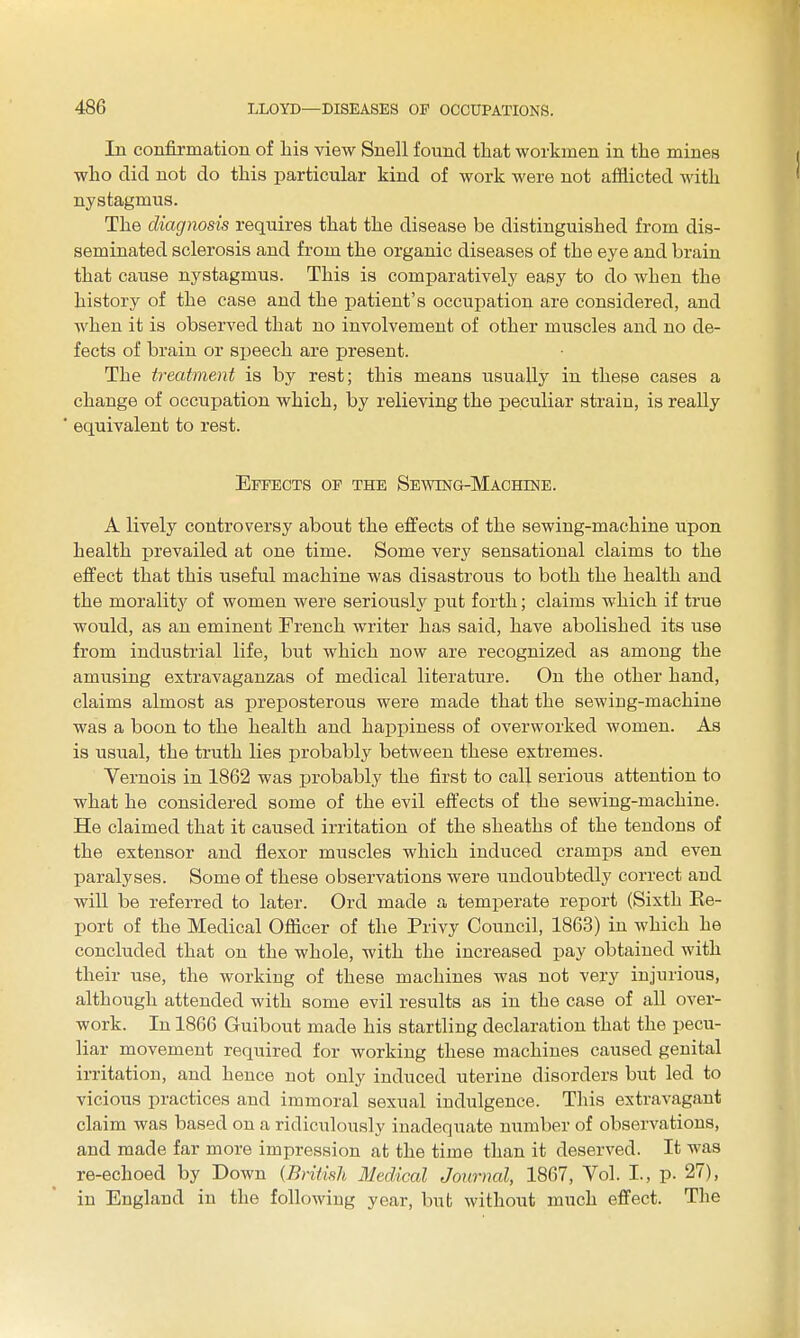 In confirmation of liis view Snell found that workmen in the mines who did not do this particular kind of work were not afflicted with nystagmus. The diagnosis requires that the disease be distinguished from dis- seminated sclerosis and from the organic diseases of the eye and brain that cause nystagmus. This is comparatively easy to do when the history of the case and the patient's occupation are considered, and when it is observed that no involvement of other muscles and no de- fects of brain or speech are present. The treatment is by rest; this means usually in these cases a change of occupation which, by relieving the peculiar strain, is reaUy equivalent to rest. Effects of the Seaving-Machine. A lively controversy about the effects of the sewing-machine upon health prevailed at one time. Some very sensational claims to the effect that this useful machine was disastrous to both the health and the morality of women were seriously put forth; claims which if true would, as an eminent French writer has said, have abolished its use from industrial life, but which now are recognized as among the amusing extravaganzas of medical literature. On the other hand, claims almost as preposterous were made that the sewing-machine was a boon to the health and happiness of overworked women. As is usual, the truth lies probably between these extremes. Yernois in 1862 was probably the first to call serious attention to what he considered some of the evil effects of the sewing-machine. He claimed that it caused irritation of the sheaths of the tendons of the extensor and flexor muscles which induced cramps and even paralyses. Some of these observations were undoubtedly correct and wiU be referred to later. Ord made a temperate report (Sixth Ke- port of the Medical Officer of the Privy Council, 1863) in which he concluded that on the whole, with the increased pay obtained with their use, the working of these machines was not very injurious, although attended with some evil results as in the case of all over- work. In 1866 Guibout made his startling declaration that the pecu- liar movement required for working these machines caused genital irritation, and hence not only induced uterine disorders but led to vicious practices and immoral sexual indulgence. Tliis extravagant claim was based on a ridiculously inadequate number of observations, and made far more impression at the time than it deserved. It was re-echoed by Down {Britink Medical Journal, 1867, Vol. I., p. 27), in England in the following year, but without much effect. The
