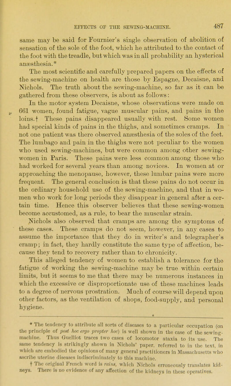 same may be said for Fournier's single observation of abolition of sensation of tlie sole of the foot, which he attributed to the contact of the foot with the treadle, but which was in all probability an hysterical anaesthesia.* The most scientific and carefully jjrepared papers on the effects of the sewing-machine on health are those by Espague, Decaisne, and Nichols. The truth about the sewing-machine, so far as it can be gathered from these observers, is about as follows: In the motor system Decaisne, whose observations were made on 661 women, found fatigue, vague muscular pains, and pains in the loins, t These pains disappeared usually with rest. Some women had special kinds of pains in the thighs, and sometimes cramps. In not one patient was there observed anaesthesia of the soles of the feet. The lumbago and pain in the thighs were not peculiar to the women who used sewing-machines, but were common among other sewing- women in Paris. These pains were less common among those who had worked for several years than among novices. In women at or approaching the menopause, however, these lumbar pains were more frequent. The general conclusion is that these pains do not occur in the ordinary household use of the sewing-machine, and that in wo- men who work for long periods they disappear in general after a cer- tain time. Hence this observer believes that these sewing-women become accustomed, as a rule, to bear the muscular strain. Nichols also observed that cramps are among the symptoms of these cases. These cramps do not seem, however, in any cases to assume the importance that they do in writer's and telegrapher's cramp; in fact, they hardly constitute the same type of affection, be- cause they tend to recovery rather than to chronicity. This alleged tendency of women to establish a tolerance for the fatigue of working the sewing-machine may be true within certain limits, but it seems to me that there may be numerous instances in which the excessive or disproportionate use of these machines leads to a degree of nervous prostration. Much of course will depend upon other factors, as the ventilation of shops, food-supjjly, and personal hygiene. * The tendency to attribute all sorts of diseases to a particular occupation (on tlie principle of pfjnt Jioc ergo propter hoc) is well shown in the case of the sewing- machine. Thus Ouelliot traces two cases of locomotor ataxia to its use. The same tendency is strikingly shown in Nichols' paper, referred to in the text, in which are embodied the opinions of many general practitioners in Massachusetts who ascribe uterine diseases indiscriminately to this machine. t The original French word is reixs, which Nichols erroneously translates kid- neys. There is no evidence of any affection of the kidneys in these operatives.