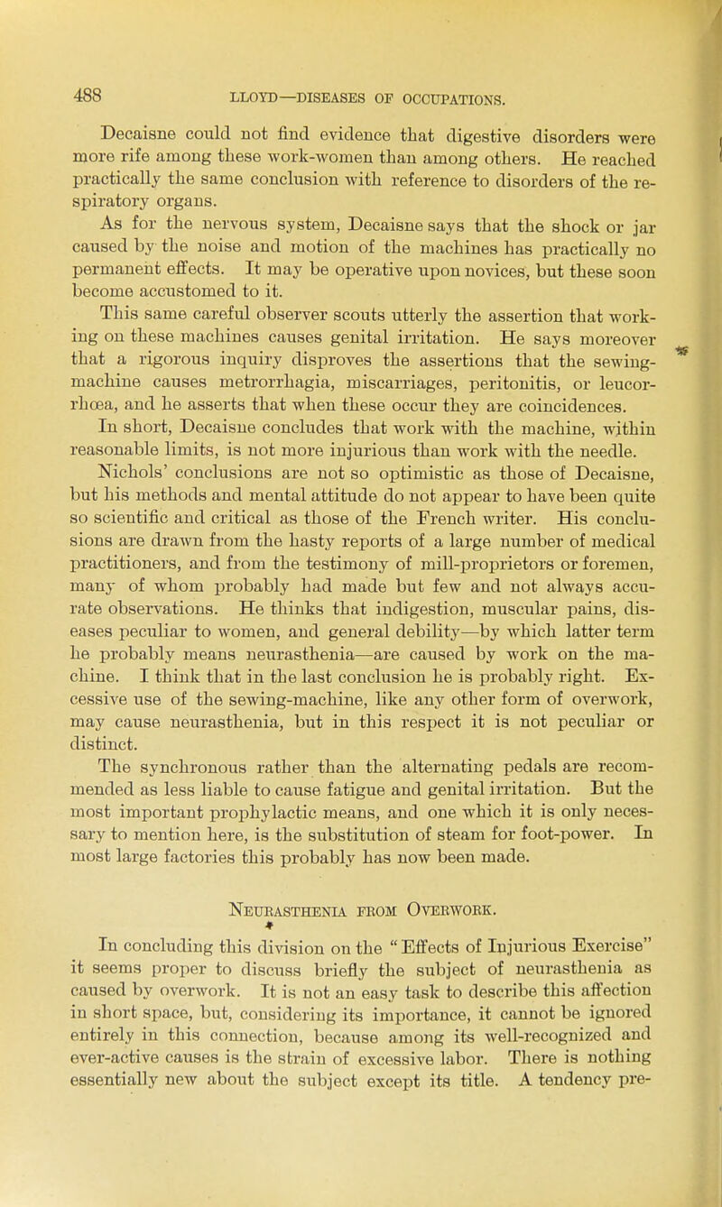 Decaisne could act find evidence that digestive disorders were more rife among these work-women than among others. He reached practically the same conclusion with reference to disorders of the re- spiratory organs. As for the nervous system, Decaisne says that the shock or jar caused by the noise and motion of the machines has practically no permanent effects. It may be operative upon novices, but these soon become accustomed to it. This same careful observer scouts utterly the assertion that work- ing on these machines causes genital irritation. He says moreover that a rigorous inquiry disproves the assertions that the sewing- machine causes metrorrhagia, miscarriages, peritonitis, or leucor- rhoea, and he asserts that when these occur they are coincidences. In short, Decaisne concludes that work with the machine, within reasonable limits, is not more injurious than work with the needle. Nichols' conclusions are not so optimistic as those of Decaisne, but his methods and mental attitude do not appear to have been quite so scientific and critical as those of the French writer. His conclu- sions are drawn from the hasty reports of a large number of medical practitioners, and from the testimony of mill-proprietors or foremen, many of whom probably had made but few and not always accu- rate observations. He thinks that indigestion, muscular pains, dis- eases peculiar to women, and general debility—by which latter term he probably means neurasthenia—are caused by work on the ma- chine. I think that in the last conclusion he is probably right. Ex- cessive use of the sewing-machine, like any other form of overwork, may cause neurasthenia, but in this respect it is not peculiar or distinct. The synchronous rather than the alternating pedals are recom- mended as less liable to cause fatigue and genital irritation. But the most important prophylactic means, and one which it is only neces- sary to mention here, is the substitution of steam for foot-power. In most large factories this probably has now been made. Neubasthenia feom Ovebwoek. In concluding this division on the  Effects of Injurious Exercise it seems proper to discuss briefly the subject of neurasthenia as caused by overwork. It is not an easy task to describe this affection in short space, but, considering its importance, it cannot be ignored entirely in this connection, because among its well-recognized and ever-active causes is the strain of excessive labor. There is nothing essentially new about the subject except its title. A tendency pre-