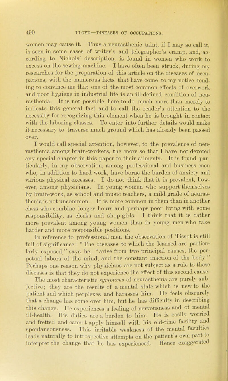 women may cause it. Thus a neurasthenic taint, if I may so call it, is seen in some cases of writer's and telegrapher's cramp, and, ac- cording to Nichols' description, is found in women who work to excess on the sewing-machine. I have often been struck, during my researches for the preparation of this article on the diseases of occu- pations, with the numerous facts that have come to my notice tend- ing to convince me that one of the most common effects of overwork and poor hygiene in industrial life is an ill-defined condition of neu- rasthenia. It is not possible here to do much more than merely to indicate this general fact and to call the reader's attention to the necessity for recognizing this element when he is brought in contact with the laboring classes. To enter into further details would make it necessary to traverse much ground which has already been passed over. I would call special attention, however, to the prevalence of neu- rasthenia among brain-workers, the more so that I have not devoted any special chapter in this paiier to their ailments. It is found par- ticularly, in my observation, among professional and business men who, in addition to hard work, have borne the burden of anxiety and various physical excesses. I do not think that it is prevalent, how- ever, among physicians. In young women who support themselves by brain-work, as school and music teachers, a mild grade of neuras- thenia is not uncommon. It is more common in them than in another class who combine longer hours and perhaps poor living with some responsibility, as clerks and shop-girls. I think that it is rather more prevalent among young women than in young men who take harder and more responsible positions. In reference to professional men the observation of Tissot is still full of significance:  The diseases to which the learned are particu- larly exposed, says he, arise from two principal causes, the per- petual labors of the mind, and the constant inaction of the body. Perhaps one reason why physicians are not subject as a rule to these diseases is that they do not experience the effect of this second cause. The most characteristic symptoms of neurasthenia are purely sub- jective ; they are the results of a mental state which is new to the patient and which perplexes and harasses him. He feels obscurely that a change has come over him, but he has difficulty in describing this change. He experiences a feeling of nervousness and of mental ill-health. His duties are a burden to him. He is easily^ worried and fretted and cannot apply himself with his old-time facility and spontaneousness. This irritable weakness of the mental faculties leads naturally to introspective attempts on the patient's own part to interpret the change that he has experienced. Hence exaggerated
