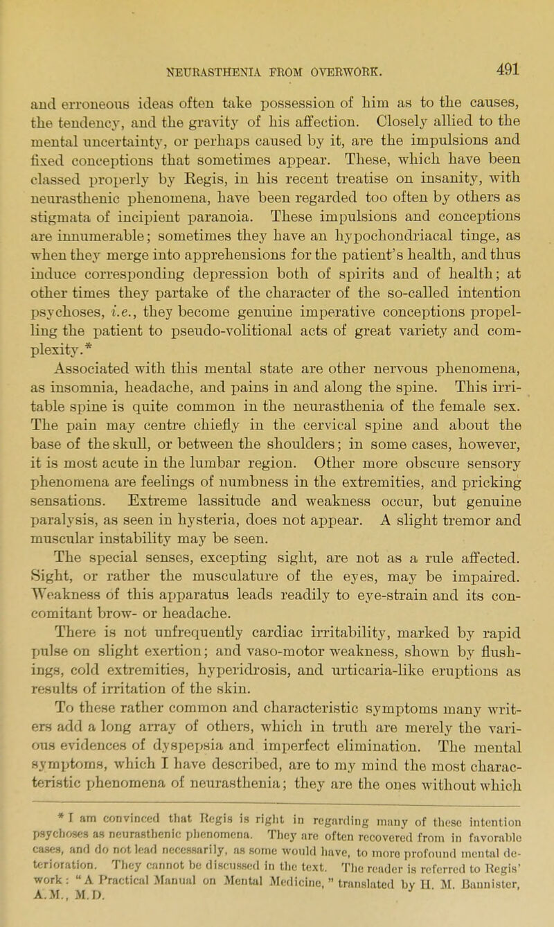 and erroneous ideas often take possession of liim as to tlie causes, the tendency, and tlie gravity of bis affection. Closely allied to the mental uncertainty, or perhaps caused by it, are the impulsions and fixed concejitions that sometimes appear. These, which have been classed properly by Kegis, in his recent treatise on insanity, with neurasthenic phenomena, have been regarded too often by others as stigmata of incipient paranoia. These impulsions and conceptions are innumerable; sometimes they have an hypochondriacal tinge, as when they merge into apprehensions for the i^atient's health, and thus induce corresponding depression both of spirits and of health; at other times they partake of the character of the so-called intention psychoses, i.e., they become genuine imj^erative conceptions propel- ling the patient to pseudo-volitional acts of great variety and com- plexity.* Associated with this mental state are other nervous phenomena, as insomnia, headache, and pains in and along the spine. This irri- table spine is quite common in the neurasthenia of the female sex. The pain may centre chiefly in the cervical spine and about the base of the skull, or between the shoulders; in some cases, however, it is most acute in the lumbar region. Other more obscure sensory phenomena are feelings of numbness in the extremities, and pricking sensations. Extreme lassitude and weakness occur, but genuine paralysis, as seen in hysteria, does not appear. A slight tremor and muscular instability may be seen. The special senses, exceijting sight, are not as a rule affected. Sight, or rather the musculature of the eyes, may be impaired. Weakness of this ajjparatus leads readily to eye-strain and its con- comitant brow- or headache. There is not unfrequently cardiac irritability, marked by rapid pulse on slight exertion; and vaso-motor weakness, shown by flush- ings, cold extremities, hyperidrosis, and urticaria-like eruptions as results of irritation of the skin. To these rather common and characteristic symptoms many writ- ers add a long aiTay of others, which in truth are merely the vari- ous evidences of dyspepsia and imperfect elimination. The mental symptoms, which I have described, are to my mind the most charac- teristic phenomena of neurasthenia; they are the ones without which ♦ I am convinced that Regis is right in regarding many of these intention psychoses as neurastlienic plienomena. They are often recovered from in favorable cases, and do not lead necessarily, as some woidd have, to more profound mental de- terioration. Tiiey cannot be discnssed in the text. The reader is referred to Kegis' work: A Practical Manual on Mental Medicine.  translated by H M. Buunisler, A.M.,M.D.