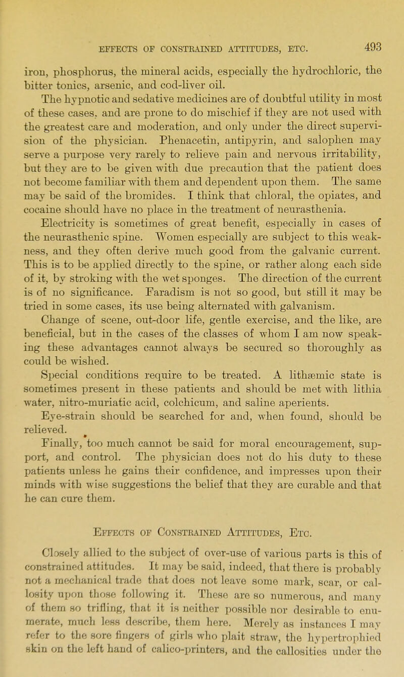 iron, phosphorus, the mineral acids, especially the hydrochloric, the bitter tonics, arsenic, and cod-liver oil. The hypnotic and sedative medicines are of doubtful utility in most of these cases, and are prone to do mischief if they are not used vi'ith the greatest care and moderation, and only under the direct supervi- sion of the physician. Phenacetin, antipyrin, and salophen may sei've a purpose very rarely to relieve pain and nervous irritability, but the}^ are to be given with due precaution that the jiatient does not become familiar with them and dependent upon them. The same may be said of the bromides. I think that chloral, the ojjiates, and cocaine should have no place in the treatment of neurasthenia. Electi'icitj^ is sometimes of great benefit, especially in cases of the neui'asthenic spine. Women especially are subject to this weak- ness, and they often derive much good from the galvanic current. This is to be applied directly to the spine, or rather along each side of it, by stroking with the wet sponges. The direction of the current is of no significance. Faradism is not so good, but still it may be tried in some cases, its use being alternated with galvanism. Change of scene, out-door life, gentle exercise, and the like, are beneficial, but in the cases of the classes of whom I am now speak- ing these advantages cannot always be secured so thoroughly as could be wished. Special conditions require to be treated. A lithsemic state is sometimes present in these patients and should be met with lithia water, nitro-muriatic acid, colchicum, and saline aperients. Eye-strain should be searched for and, when found, should be relieved. Finally, too much carmot be said for moral encouragement, sup- port, and control. The physician does not do his duty to these patients unless he gains their confidence, and impresses upon their minds with wise suggestions the belief that they are curable and that he can cure them. Effects of Constrained Attitudes, Etc. Closely allied to the subject of over-use of various parts is this of constrained attitudes. It may Vje said, indeed, that there is probably not a mechanical trade that does not leave some mark, scar, or cal- losity upon those following it. These are so numerous, and many of them so trifling, that it is neither possible nor desirable to enu- merate, much less describe, them here. Merely as instances I may refer to the sore fingers of girls who plait straw, the hypertrophied skin on the left hand of calico-printers, and the callosities under the