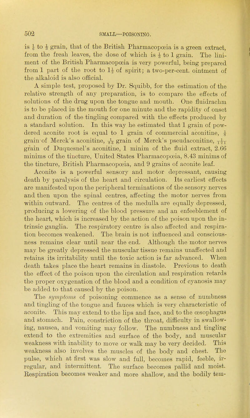 is J- to i grain, that of the British Pharmacopoeia is a green extract, from the fresh leaves, the dose of which is ^ to 1 grain. The lini- ment of the British Pharmacopoeia is very powerful, being prepared from 1 part of the root to 1^ of spirit; a two-per-cent. ointment of the alkaloid is also oflficial. A simple test, proposed by Dr. Squibb, for the estimation of the relative strength of any preparation, is to compare the effects of solutions of the drug upon the tongue and mouth. One fluidrachm is to be placed in the mouth for one minute and the rapidity of onset and duration of the tingling compared with the effects produced by a standard solution. In this way he estimated that 1 grain of pow- dered aconite root is equal to 1 grain of commercial aconitine, ^ grain of Merck's aconitine, grain of Merck's pseudaconitine, y^-y grain of Duquesnel's aconitine, 1 minim of the fluid extract, 2.66 minims of the tincture, United States Pharmacojjoeia, 8.43 minims of the tincture, British Pharmacopoeia, and 9 grains of aconite leaf. Aconite is a powerful sensory and motor depressant, causing death by paralysis of the heart and circulation. Its earliest effects are manifested upon the i)eripheral terminations of the sensory nerves and then upon the spinal centres, affecting the motor nerves from within outward. The centres of the medulla are equally depressed, I)roducing a lowering of the blood pressure and an enfeeblement of the heart, which is increased by the action of the ijoison upon the in- trinsic ganglia. The respiratory centre is also affected and respira- tion becomes weakened. The brain is not influenced and conscious- ness remains clear until near the end. Although the motor nerves may be greatly depressed the muscular tissue remains unaffected and retains its irritability until the toxic action is far advanced. When death takes iplace the heart remains in diastole. Previous to death the effect of the poison upon the circulation and respiration retards the proper oxygenation of the blood and a condition of cyanosis may be added to that caused by the poison. The symptoms of poisoning commence as a sense of numbness and tingling of the tongue and fauces which is very characteristic of aconite. This may extend to the lips and face, and to the oesophagus and stomach. Pain, constriction of the throat, difficulty in swallow- ing, nausea, and vomiting may follow. The numbness and tingling extend to the extremities and surface of the body, and muscular weakness with inability to move or walk may be very decided. This weakness also involves the muscles of the body and chest. The jjulse, which at first was slow and full, becomes rapid, feeble, ir- regular, and intermittent. The surface becomes pallid and moist. Kespiration becomes weaker and more shallow, and the bodily tejn-
