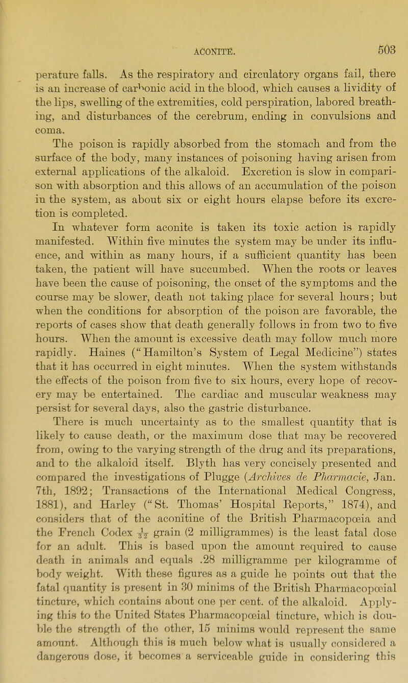 perature falls. As the respiratory and circulatory organs fail, there is an increase of car^'>onic acid in the blood, which causes a lividity of the lips, swelling of the extremities, cold perspiration, labored breath- ing, and disturbances of the cerebrum, ending in convulsions and coma. The poison is rapidly absorbed from the stomach and from the surface of the body, many instances of poisoning having arisen from external applications of the alkaloid. Excretion is slow in compari- son with absorption and this allows of an accumulation of the poison in the system, as about six or eight hours elapse before its excre- tion is completed. In whatever form aconite is taken its toxic action is rapidly manifested. Within five minutes the system may be under its influ- ence, and within as many hours, if a sufficient quantity has been taken, the patient will have succumbed. When the roots or leaves have been the cause of poisoning, the onset of the symptoms and the course may be slower, death not taking place for several hours; but when the conditions for absorption of the poison are favorable, the reports of cases show that death generally follows in from two to five hours. When the amount is excessive death may folloAV much more rapidly. Haines (Hamilton's System of Legal Medicine) states that it has occurred in eight minutes. When the system withstands the eft'ects of the poison from five to six hours, every hope of recov- ery may be entertained. The cardiac and muscular weakness may persist for several days, also the gastric disturbance. There is much uncertainty as to the smallest quantity that is likely to cause death, or the maximum dose that may be recovered from, owing to the varying strength of the drug and its preparations, and to the alkaloid itself. Blyth has very concisely' presented and compared the investigations of Plugge {Archives de PJiarmacie, Jan. 7th, 1892; Transactions of the International Medical Congress, 1881), and Harley (St. Thomas' Hospital Keports, 1874), and considers that of the aconitine of the British Pharmacopoeia and the French Codex -gV grain (2 milligrammes) is the least fatal dose for an adult. This is based upon the amount required to cause death in animals and equals .28 milligramme per kilogramme of body weight. With these figures as a guide he points out that the fatal quantity is present in 80 minims of the British Pharmacopoeial tincture, which contains about one per cent, of the alkaloid. Apply- ing this to the United States Pharmacopojial tincture, which is dou- ble the strength of the other, 15 minims would represent the same amount. Although this is much beloAv what is usually considered a dangerous dose, it becomes a serviceable guide in considering this