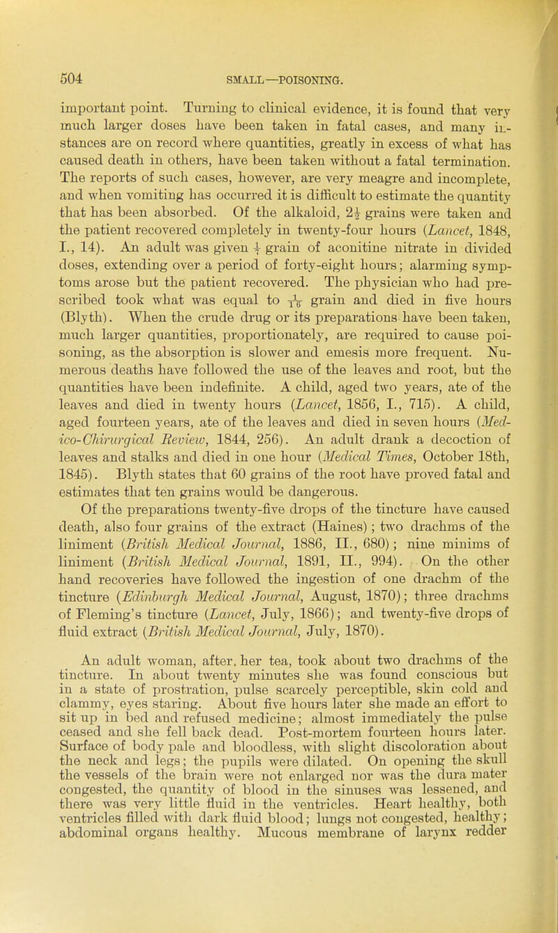 important point. Turning to clinical evidence, it is found that very much larger doses Lave been taken in fatal cases, and many iL- stances are on record where quantities, greatly in excess of what has caused death in others, have been taken without a fatal termination. The reports of such cases, however, are very meagre and incomplete, and when vomiting has occurred it is difficult to estimate the quantity that has been absorbed. Of the alkaloid, 2^ grains were taken and the patient recovered completely in twenty-four hours {Lancet, 1848, I., 14). An adult was given \ grain of aconitine nitrate in divided doses, extending over a period of forty-eight hours; alarming symp- toms arose but the patient recovered. The physician who had pre- sci'ibed took what was equal to yV gi^ain and died in five hours (Blyth). When the crude drug or its preparations have been taken, much larger quantities, proportionately, are required to cause poi- soning, as the absorption is slower and emesis more frequent. Nu- merous deaths have followed the use of the leaves and root, but the quantities have been indefinite. A child, aged two years, ate of the leaves and died in twenty hours {Lancet, 1856, I., 715). A child, aged fourteen years, ate of the leaves and died in seven hours {Med- ico-Chirurgical Review, 1844, 256). An adult drank a decoction of leaves and stalks and died in one hour {Medical Times, October 18th, 1845). Blyth states that 60 grains of the root have proved fatal and estimates that ten grains would be dangerous. Of the preparations twenty-five drops of the tincture have caused death, also four grains of the extract (Haines); two drachms of the liniment {British Medical Journal, 1886, II., 680); nine minims of liniment {British Medical Journal, 1891, II., 994). On the other hand recoveries have followed the ingestion of one drachm of the tincture {Edinburgh Medical Journal, August, 1870); three drachms of Fleming's tincture {Lancet, July, 1866); and twenty-five drops of fluid extract {British Medical Journal, July, 1870). An adult woman, after, her tea, took about two drachms of the tincture. In about twenty minutes she was found conscious but in a state of prostration, jjulse scarcely perceptible, skin cold aud clammy, eyes staring. About five hours later she made an efl'ort to sit up in bed and refused medicine; almost immediately the pulse ceased and she fell back dead. Post-mortem fourteen hours later. Surface of body pale and bloodless, with slight discoloration about the neck and legs; the pupils were dilated. On opening the skull the vessels of the brain were not enlarged nor was the dura mater congested, the quantity of blood in the sinuses was lessened, aud there was very little fluid in the ventricles. Heart healtliy, both ventricles filled with dark fluid blood; lungs not congested, healthy; abdominal organs healthy. Mucous membrane of larynx redder