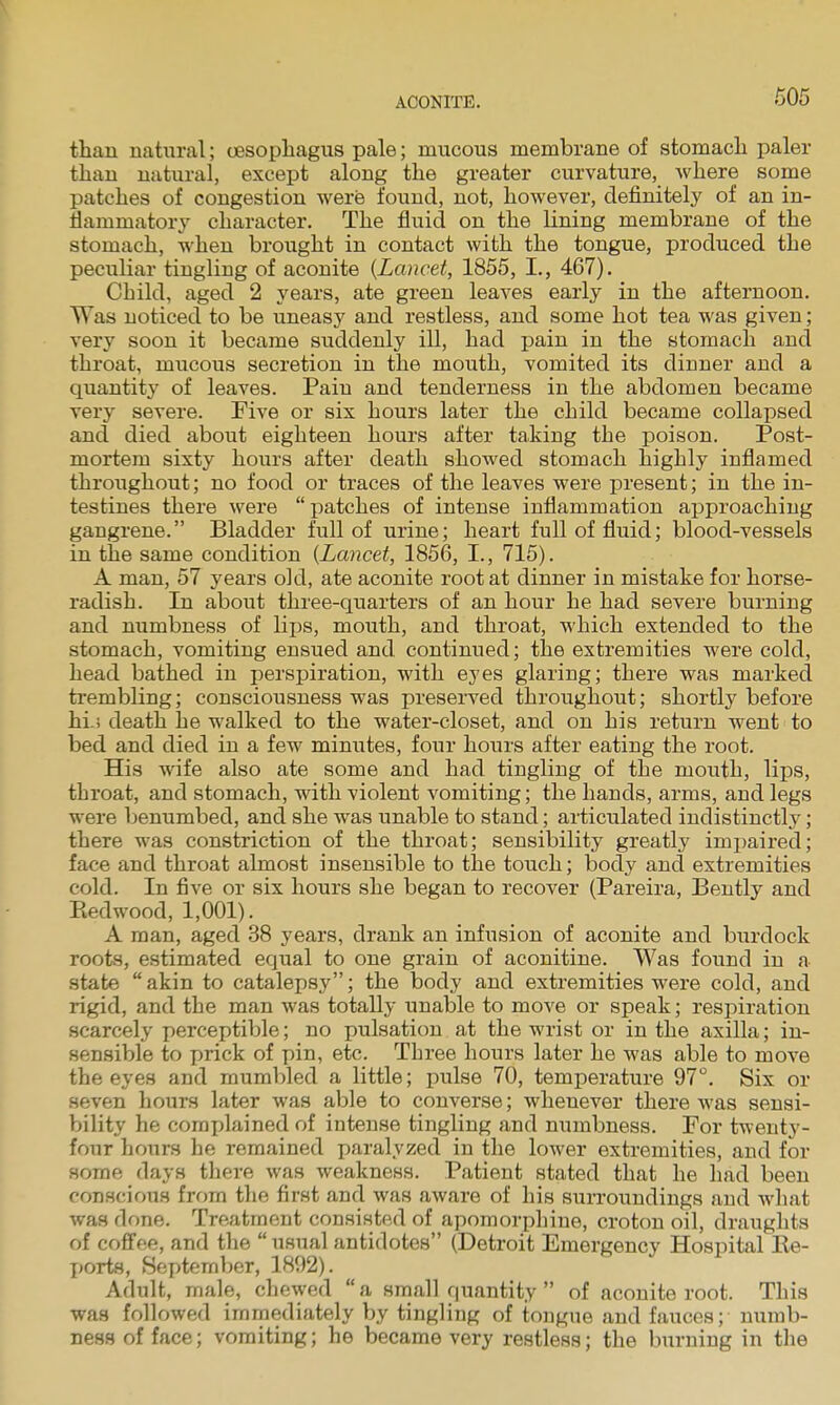 than natural; oesophagus pale; mucous membrane of stomach paler than natural, except along the greater curvature, where some patches of congestion were found, not, however, definitely of an in- flammatory character. The fluid on the lining membrane of the stomach, when brought in contact with the tongue, produced the peculiar tingling of aconite {Lancet, 1855, I., 467). Child, aged 2 years, ate green leaves early in the afternoon. Was noticed to be uneasy and restless, and some hot tea was given; very soon it became suddenly ill, had pain in the stomach and throat, mucous secretion in the mouth, vomited its dinner and a quantity of leaves. Pain and tenderness in the abdomen became very severe. Five or six hours later the child became collapsed and died about eighteen hours after taking the poison. Post- mortem sixty hours after death showed stomach highly inflamed throughout; no food or traces of the leaves were present; in the in- testines there were patches of intense inflammation approaching gangrene. Bladder full of urine; heart full of fluid; blood-vessels in the same condition {Lancet, 1856, I., 715). A man, 57 years old, ate aconite root at dinner in mistake for horse- radish. In about three-quarters of an hour he had severe burning and numbness of lijis, mouth, and throat, which extended to the stomach, vomiting ensued and continued; the extremities were cold, head bathed in perspiration, with eyes glaring; there was marked trembling; consciousness was preserved throughout; shortly before hi.! death he walked to the water-closet, and on his return went to bed and died in a few minutes, four hours after eating the root. His wife also ate some and had tingling of the mouth, lips, throat, and stomach, with violent vomiting; the hands, arms, and legs were benumbed, and she was unable to stand; articulated indistinctly; there was constriction of the throat; sensibility greatly impaired; face and throat almost insensible to the touch; body and extremities cold. In five or six hours she began to recover (Pareira, Bently and Ptedwood, 1,001). A man, aged 38 years, drank an infusion of aconite and burdock roots, estimated equal to one grain of aconitine. Was found in a state  akin to catalepsy; the body and extremities were cold, and rigid, and the man was totally unable to move or speak; respiration scarcely perceptible; no pulsation at the wrist or in the axilla; in- sensible to prick of pin, etc. Three hours later he was able to move the eyes and mumbled a little; pulse 70, temperature 97. Six or seven hours later was able to converse; whenever there was sensi- bility he complained of intense tingling and numbness. For twenty- four hours he remained paralyzed in the lower extremities, and for some days there was weakness. Patient stated that he had been conscious frr)m the first and was aware of his surroundings and what was done. Treatment consisted of aporaorphiue, croton oil, draughts of coflfee, and the  usual antidotes (Detroit Emergency Hospital Ke- ports, September, 1892). Adult, male, chewed a small quantity  of aconite root. This was followed immediately by tingling of tongue and fauces; numb- ness of face; vomiting; he became very restless; the burning in the