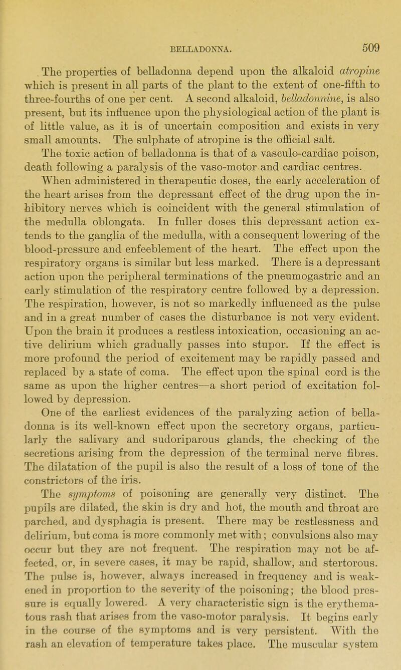 The properties of belladonna depend upon the alkaloid atropine which is present in all parts of the plant to the extent of one-fifth to three-fourths of one j)er cent. A second alkaloid, belladonnine, is also present, but its influence upon the physiological action of the plant is of little value, as it is of uncertain composition and exists in very small amounts. The sulphate of atropine is the official salt. The toxic action of belladonna is that of a vasculo-cardiac poison, death following a paralysis of the vaso-motor and cardiac centres. When administered in therapeutic doses, the early acceleration of the heart arises from the depressant effect of the drug upon the in- hibitory nei-ves which is coincident with the general stimulation of the medulla oblongata. In fiiUer doses this depressant action ex- tends to the ganglia of the medulla, with a consequent lowering of the blood-pressure and enfeeblement of the heart. The effect upon the respiratory organs is similar but less marked. There is a depressant action ujjon the peripheral terminations of the pneumogastric and an early stimulation of the respiratory centre followed by a depression. The respiration, however, is not so markedly influenced as the pulse and in a great number of cases the disturbance is not very evident. Upon the brain it produces a restless intoxication, occasioning an ac- tive delirium which gradually passes into stupor. If the effect is more profound the period of excitement may be rapidly passed and replaced by a state of coma. The effect upon the spinal cord is the same as upon the higher centres—a short period of excitation fol- lowed by depression. One of the earliest evidences of the paralyzing action of bella- donna is its well-known effect upon the secretory organs, particu- larly the salivary and sudoriparous glands, the checking of the secretions arising from the depression of the terminal nerve fibres. The dilatation of the pupil is also the result of a loss of tone of the constrictors of the iris. The symptoms of poisoning are generally very distinct. The pupils are dilated, the skin is dry and hot, the mouth and throat are parched, and dysphagia is present. There may be restlessness and delirium, but coma is more commonly met with; convulsions also may occur but they are not frequent. The respiration may not be af- fected, or, in severe cases, it may be rapid, shallow, and stertorous. The j)ulse is, however, always increased in frequency and is weak- ened in x'roportion to the severity of the poisoning; the blood pres- sure is eciually lowered. A very characteristic sign is the erythema- tous rash that arises from the vaso-motor paralysis. It begins early in the course of the symj)toms and is very persistent. With the rash an elevation of temperature takes jjlace. The muscular system