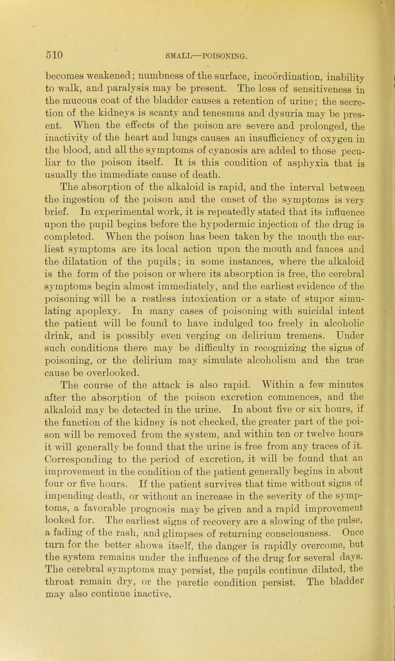 becomes -weakened; numbness of the surface, incoordination, inability to walk, and paralysis may be present. The loss of sensitiveness in the mucous coat of the bladder causes a retention of urine; the secre- tion of the kidneys is scanty and tenesmus and dysuria may be pres- ent. When the effects of the poison are severe and prolonged, the inactivity of the heart and lungs causes an insufficiency of oxygen in the blood, and all the symptoms of cyanosis are added to those pecu- liar to the poison itself. It is this condition of asphyxia that is usually the immediate cause of death. The absorption of the alkaloid is rapid, and the interval between the ingestion of the poison and the onset of the symptoms is very brief. In experimental work, it is repeatedly stated that its influence upon the pupil begins before the hypodermic injection of the drug is completed. When the poison has been taken by the mouth the ear- liest symptoms are its local action upon the mouth and fauces and the dilatation of the pupils; in some instances, where the alkaloid is the form of the poison or where its absorption is free, the cerebral symptoms begin almost immediately, and the earliest evidence of the poisoning will be a restless intoxication or a state of stupor simu- lating apoplexy. In many cases of poisoning with suicidal intent the patient will be found to have indulged too freely in alcoholic drink, and is possibly even verging on delirium tremens. Under such conditions there may be difficulty in recognizing the signs of poisoning, or the delirium may simulate alcoholism and the true cause be overlooked. The course of the attack is also rai)id. Within a few minutes after the absorption of the poison excretion commences, and the alkaloid may be detected in the urine. In about five or six hours, if the function of the kidney is not checked, the greater part of the poi- son will be removed from the system, and within ten or twelve hours it will generally be found that the urine is free from any traces of it. Corresponding to the period of excretion, it will be found that an improvement in the condition of the patient generally begins in about four or five hours. If the patient survives that time without signs of impending death, or without an increase in the severity of the symp- toms, a favorable prognosis may be given and a rapid improvement looked for. The earliest signs of recovery are a slowing of the pulse, a fading of the rash, and glimpses of returning consciousness. Once turn for the better shows itself, the danger is rapidly overcome, but the system remains under the influence of the drug for several days. The cerebral symptoms may persist, the pupils continue dilated, the throat remain dry, or the paretic condition persist. The bladder may also continue inactive.