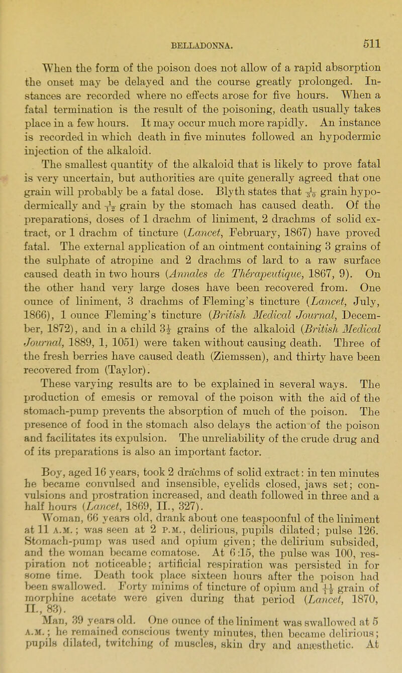 When the form of the poison does not alloAv of a rapid absorption the onset may be delayed and the course greatly prolonged. In- stances are recorded where no effects arose for five hours. When a fatal termination is the result of the poisoning, death usually takes place in a few hours. It may occur much more rapidly. An instance is recorded in which death in five minutes followed an hypodermic injection of the alkaloid. The smallest quantity of the alkaloid that is likely to prove fatal is very uncertain, but authorities are quite generally agreed that one grain will probably be a fatal dose. Blyth states that ^ grain hypo- dermically and gi'ain by the stomach has caused death. Of the preparations, doses of 1 drachm of liniment, 2 drachms of solid ex- tract, or 1 drachm of tincture (Lancet, February, 1867) have proved fatal. The external application of an ointment containing 3 grains of the sulphate of atropine and 2 drachms of lard to a raw surface caused death in two hours (Annales de Therajjeutique, 1867, 9). On the other hand very large doses have been recovered from. One ounce of liniment, 3 drachms of Fleming's tincture {Lancet, July, 1866), 1 ounce Fleming's tincture {British lledical Journal, Decem- ber, 1872), and in a child 3^ grains of the alkaloid {British Medical Journal, 1889, 1, 1051) were taken without causing death. Three of the fresh berries have caused death (Ziemssen), and thirty have been recovered from (Taylor). These varying results are to be explained in several ways. The production of emesis or removal of the poison with the aid of the stomach-pump prevents the absorption of much of the poison. The presence of food in the stomach also delays the action of the poison and facilitates its expulsion. The unreliability of the crude drug and of its preparations is also an important factor. Boy, aged 16 years, took 2 drachms of solid extract: in ten minutes he became convulsed and insensible, eyelids closed, jaws set; con- vulsions and prostration increased, and death followed in three and a half hours {Lancet, 1869, II., 327). Woman, 66 years old, drank about one teasijoonful of the liniment at 11 A.M.; was seen at 2 p.m., delirious, pupils dilated; pulse 126. Stomach-i^umi) was used and opium given; the delirium subsided, and the woman became comatose. At 6:15, the pulse was 100, res- piration not noticeable; artificial respiration was i-)ersisted in for some time. Death took place sixteen hours after the poison had been swallowed. Forty minims of tincture of opium and ii grain of morphine acetate were given during that period {Lancet, 1870, II., 83). Man, 39 years old. One ounce of the liniment was swallowed at 5 A.M.; he remained conscions twenty minutes, then became delirious; pupils dilated, twitching of muscles, skin dry and amcsthetic. At