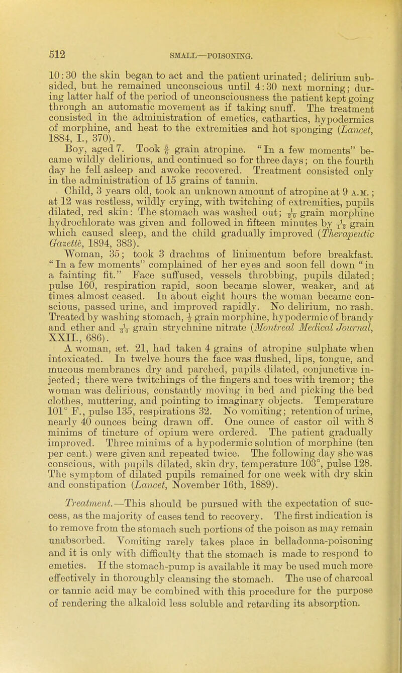 10:30 the skin began to act and the patient urinated; delirium sub- sided, but he remained unconscious until 4:30 next morning; dur- ing latter half of the period of unconsciousness the patient kept going through an automatic movement as if taking snuff. The treatment consisted in the administration of emetics, cathartics, hypodermics of morphine, and heat to the extremities and hot sponRintr {Lancet 1884, I., 370). Boy, aged 7. Took f grain atropine.  In a few moments be- came wildly delirious, and continued so for three days; on the fourth day he fell asleep and awoke recovered. Treatment consisted only in the administration of 15 grains of tannin. Child, 3 years old, took an unknown amount of atropine at 9 a.m. ; at 12 was restless, wildly crying, with twitching of extremities, pupils dilated, red skin: The stomach was washed out; ^ grain morphine hydrochlorate was given and followed in fifteen minutes by -^^^ grain which caused sleep, and the child gradually improved {Therapeutic Gazette, 1894, 383). Woman, 35; took 3 drachms of linimentum before breakfast. In a few moments complained of her eyes and soon fell down in a fainting fit. Face suffused, vessels throbbing, pupils dilated; pulse 160, respiration rapid, soon becarpe slower, weaker, and at times almost ceased. In about eight hours the woman became con- scious, passed urine, and improved rapidly. No deliri^^m, no rash. Treated by washing stomach, ^ grain morphine, hypodermic of brandy and ether and -gV grain strychnine nitrate {Montreal Medical Jouriml, XXII., 686). A woman, set. 21, had taken 4 grains of atropine sulphate when intoxicated. In twelve hours the face was flushed, lips, tongue, and mucous membranes dry and jiarched, pupils dilated, conjunctivae in- jected; there were twitchings of the fingers and toes with ti'emor; the woman was delirious, constantly moving in bed and picking the bed clothes, muttering, and pointing to imaginary objects. Temperature 101° F., pulse 135, i-espirations 32. No vomiting; retention of urine, nearly 40 ounces laeing drawn off. One ounce of castor oil with 8 minims of tincture of opium were ordered. The patient gradually improved. Three minims of a hypodermic solution of morphine (ten per cent.) were given and repeated twice. The following day she was conscious, with pupils dilated, skin dry, temperature 103°, pulse 128. The symptom of dilated pupils remained for one week with dry skin and constipation {Lancet, November 16th, 1889). Treatment.—This should be pursued with the expectation of suc- cess, as the majority of cases tend to recovery. The first indication is to remove from the stomach such portions of the poison as may remain unabsorbed. Vomiting rarely takes place in belladonna-poisoning and it is only with difficulty that the stomach is made to respond to emetics. If the stomach-pump is available it may be used much more effectively in thoroughly cleansing the stomach. The use of charcoal or tannic acid may be combined with this procedure for the purpose of rendering the alkaloid less soluble and retardiug its absorption.