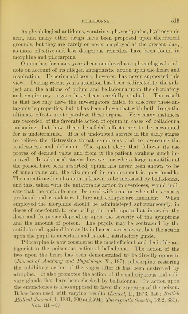 As physiological antidotes, veratriue, physostigmine, hydrocyanic acid, and many other drugs have been proposed upon. theoretical grounds, but they are rarely or never employed at the present day, as more effective and less dangerous remedies have been found in morphine and pilocarpine. Opium has for many years been emi)loyed as a physiological anti- dote on account of its alleged antagonistic action ujDon the heart and respiration. Experimental work, however, has never supported this view. During recent years attention has been redirected to the sub- ject and the actions of opium and belladonna upon the circulatory and respiratory organs have been carefully studied. The result is that not only have the investigators failed to discover these an- tagonistic jjroperties, but it has been shown that with both drugs the ultimate effects are to paralyze these organs. Very many instances are recorded of the favorable action of opium in cases of belladonna poisoning, but how these beneficial effects are to be accounted for is undetermined. It is of undoubted service in the early stages to relieve the distressing throat symptoms and to overcome the restlessness and delirium. The quiet sleep that follows its use proves of decided value and from it the patient awakens much im- proved. In advanced stages, however, or where large quantities of the poison have been absorbed, opium has never been shown to be of much value and the wisdom of its employment is questionable. The narcotic action of opium is known to be increased by belladonna, and this, taken with its unfavorable action in overdoses, would indi- cate that the antidote must be used with caution when the coma is profound and circulatory failure and collapse are imminent. When employed the morphine should be administered subcutaneously, in doses of one-fourth to one-half grain and repeated at intervals, the dose and frequency depending upon the severity of the symptoms and the amount of poison. The pupils may be contracted by the antidote and again dilate as its influence passes away, but the action upon the pui)il is uncertain and is not a satisfactory giiide. Pilocari)ine is now considered the most efficient and desirable an- tagonist to the poisonous action of belladonna. The action of the two upon the heart has been demonstrated to be directly opi^osite {Journal of Auaiorny and Phjsiolofji/, X., 187), pilocarpine restoring the inhibitory action of the vagus after it has been destroyed by atropine. It also promotes the action of the sudoriparous and sali- vary glands that have been checked by belladonna. Its action upon the emunctories is also su])posed to favor the excretion of the poison. It has been used with varying results {Lancet, I., 1876, Md; Brilitih Medical, Jonmnl, 1,1881, 300 audoU4; ThcmpeiUic GazeKe, 1892, d'SO). Vol. III.-33